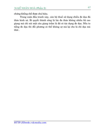 36 KÕ nh©n hoµ (Phêìn 2)                                                      67

chûâng khöëng chïë àûúåc chuã hiïåu.
       Trong cuöån àêëu tranh naây, caán böå thuïë sûã duång chiïìu àe doåa àaã
thaão kinh xaâ. Bñ quyïët thaânh cöng laâ luác àa thaão khöng nhiïìu lúâi cao
gioång maâ chó noái möåt cêu gioång trêìm laâ àaä coá taác duång àe doåa. Nïëu to
tiïëng àe doåa thò àöëi phûúng coá thïí khöng súå maâ laåi cho laâ chó doåa maâ
thöi .




HTTP://Ebooks.vdcmedia.com
 