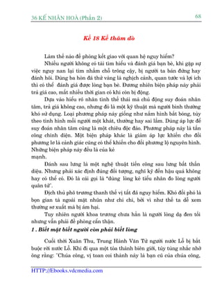 36 KÕ nh©n hoµ (Phêìn 2)                                                        68


                         Kïë 18 Kïë thùm doâ


       Laâm thïë naâo àïì phoâng kïët giao vúái quan hïå nguy hiïím?
       Nhiïìu ngûúâi khöng coá taâi tòm hiïíu vaâ àaánh giaá baån beâ, khi gùåp sûå
viïåc nguy nan laåi tòm nhêìm chöî tröng cêåy, bõ ngûúâi ta baán àûáng hay
àaánh höi. Duâng ba hoân àaá thûã vaâng laâ nghõch caãnh, quan tûúác vaâ lúåi ñch
thò coá thïí àaánh giaá àûúåc loâng baån beâ. Àûúng nhiïn biïån phaáp naây phaãi
traã giaá cao, mêët nhiïìu thúâi gian coá khi coân bõ àöång.
       Dûåa vaâo hiïíu roä nhên tònh thïë thaái maâ chuã àöång suy àoaán nhên
têm, traã giaá khöng cao, nhûng àoá laâ möåt kyä thuêåt maâ ngûúâi bònh thûúâng
khoá sûã duång. Loaåi phûúng phaáp naây giöëng nhû nùæm hònh bùæt boáng, tuây
theo tònh hònh möîi ngûúâi möåt khaát, thûúâng hay sai lêìm. Duâng aáp lûåc àïí
suy àoaán nhên têm cuäng laâ möåt chiïu àöåc àaáo. Phûúng phaáp naây laâ têën
cöng chñnh diïån. Möåt biïån phaáp khaác laâ giaãm aáp lûåc khiïën cho àöëi
phûúng lú laâ caãnh giaác cuäng coá thïí khiïën cho àöëi phûúng löå nguyïn hònh.
Nhûäng biïån phaáp naây àïìu laâ cuãa keã
maånh.
       Àaánh sau lûng laâ möåt nghïå thuêåt tiïën cöng sau lûng bêët thêìn
diïåu. Nhûng phaãi xaác àõnh àuáng àöëi tûúång, nghô kyä àïën hêåu quaã khöng
hay coá thïí coá. Àoá laâ caái goåi laâ “duâng loâng keã tiïíu nhên ào loâng ngûúâi
quên tûã".
       Àõch thuã phö trûúng thanh thïë võ têët àaä nguy hiïím. Khoá àöëi phoá laâ
boån gian taâ ngoaâi mùåt nhuän nhû chi chi, búãi vò nhû thïë ta dïî xem
thûúâng sú xuêët maâ bõ aám haåi.
       Tuy nhiïn ngûúâi khoa trûúng chûa hùèn laâ ngûúâi loâng daå àen töëi
nhûng vêîn phaãi àïì phoâng cêín thêån.
1 . Biïët mùåt biïët ngûúâi coân phaãi biïët loâng

      Cuöëi thúâi Xuên Thu, Trung Haânh Vùn Tûã ngûúâi nûúác Löî bõ bùæt
buöåc rúâi nûúác Löî. Khi ài qua möåt toâa thaânh biïn giúái, tuây tuâng nhùæc nhúã
öng rùçng: "Chuáa cöng, võ toan coi thaânh naây laâ baån cuä cuãa chuáa cöng,

HTTP://Ebooks.vdcmedia.com
 