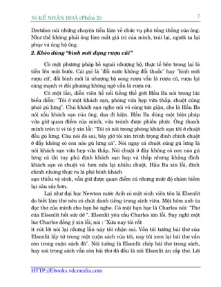 36 KÕ nh©n hoµ (Phêìn 2)                                                           7

Dretdon noái nhûäng chuyïån tiïëu lêm vïì chûác vuå phoá töíng thöëng cuãa öng.
Nhû thïë khöng phaãi öng laâm mêët giaá trõ cuãa mònh, traái laåi, ngûúâi ta laåi
phuåc vaâ uãng höå öng.
2. Kheáo duâng “bònh múái àûång rûúåu cuäi”

       Coá möåt phûúng phaáp bïì ngoaâi nhûúång böå, thûåc tïë bïn trong laåi laâ
tiïën lïn möåt bûúác. Caái goåi laâ "àöíi nûúác khöng àöíi thuöëc" hay "bònh múái
rûúåu cûä', àöíi bònh múái laâ nhûúång böå song rûúåu vêîn laâ rûúåu cuä, rûúåu laåi
caâng maånh vò àöëi phûúng khöng ngúâ vêîn laâ rûúåu cuä.
       Coá möåt lêìn, diïîn viïn hïì nöíi tiïëng thïë giúái Hêìu Ba noái trong luác
biïíu diïîn: "Töi úã möåt khaách saån, phoâng vûâa heåp vûâa thêëp, chuöåt cuäng
phaãi guâ lûng". Chuã khaách saån nghe noái vö cuâng tûác giêån, cho laâ Hêìu Ba
noái xêëu khaách saån cuãa öng, doåa ài kiïån. Hêìu Ba duâng möåt biïån phaáp
vûâa giûä quan àiïím cuãa mònh, vûâa traánh àûúåc phiïìn phûác. Öng thanh
minh trïn ti vi toã yá xin löîi: "Töi coá noái trong phoâng khaách saån töi úã chuöåt
àïìu guâ lûng. Cêu noái àoá sai, bêy giúâ töi xin trinh troång àñnh chñnh chuöåt
úã àêëy khöng coá con naâo guâ lûng caã". Noái ngay caã chuöåt cuäng guâ lûng laâ
noái khaách saån vûâa heåp vûâa thêëp. Noái chuöåt úã àêy khöng coá con naâo guâ
lûng caã thò tuy phuã àõnh khaách saån heåp vaâ thêëp nhûng khùèng àònh
khaách saån coá chuöåt vaâ hún nûäa laåi nhiïìu chuöåt. Hêìu Ba xin löîi, àñnh
chñnh nhûng thûåc ra laâ phï bònh khaách
saån thiïëu vïå sinh, vêîn giûä àûúåc quan àiïím cuä nhûng mûác àöå chêm biïëm
laåi sêu sùæc hún.
       Laåi nhû àaåi hoåc Newton nûúác Anh coá möåt sinh viïn tïn laâ Elsenlit
do biïët laâm thú nïn coá chuát danh tiïëng trong sinh viïn. Möåt höm anh ta
àoåc thú cuãa mònh cho baån beâ nghe. Coá möåt baån hoåc laâ Charles noái: "Thú
cuãa Elsenlit hïët sûác dúã ”. Elsenlit yïu cêìu Charles xin löîi. Suy nghô möåt
luác Charles àöìng yá xin löîi, noái : "Xûa nay töi rêët
ñt ruát lúâi noái laåi nhûng lêìn naây töi nhêån sai. Vöën töi tûúãng baâi thú cuãa
Elsenlit lêëy tûâ trong möåt cuöån saách cuãa töi, nay töi xem laåi baâi thú vêîn
coân trong cuöån saách àoá". Noái tûúãng laâ Elsenlit cheáp baâi thú trong saách,
hay noái trong saách vêîn coân baâi thú àoá àïìu laâ noái Elsenlit ùn cùæp thú. Lúâi


HTTP://Ebooks.vdcmedia.com
 