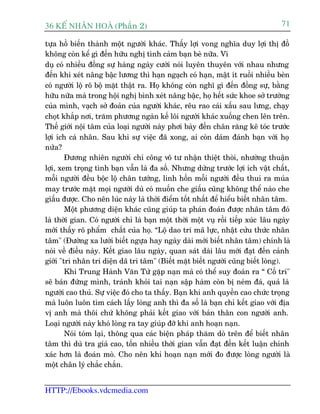 36 KÕ nh©n hoµ (Phêìn 2)                                                          71

tûåa höì biïën thaânh möåt ngûúâi khaác. Thêëy lúåi vong nghôa duy lúåi thõ àöì
khöng coân kïí gò àïën hûäu nghõ tònh caãm baån beâ nûäa. Vñ
duå coá nhiïìu àöìng sûå haâng ngaây cûúâi noái luyïn thuyïn vúái nhau nhûng
àïën khi xeát nêng bêåc lûúng thò haån ngaåch coá haån, mêåt ñt ruöìi nhiïìu beân
coá ngûúâi löå roä böå mùåt thêåt ra. Hoå khöng coân nghô gò àïën àöìng sûå, bùçng
hûäu nûäa maâ trong höåi nghõ bònh xeát nêng bêåc, hoå hïët sûác khoe súã trûúâng
cuãa mònh, vaåch súã àoaãn cuãa ngûúâi khaác, rïu rao caái xêëu sau lûng, chaåy
choåt khùæp núi, trùm phûúng ngaân kïë löi ngûúâi khaác xuöëng chen lïn trïn.
Thïë giúái nöåi têm cuãa loaåi ngûúâi naây phúi baây àïën chên rùng keä toác trûúác
lúåi ñch caá nhên. Sau khi sûå viïåc àaä xong, ai coân daám àaánh baån vúái hoå
nûãa?
        Àûúng nhiïn ngûúâi chñ cöng vö tû nhêån thiïåt thoâi, nhûúâng thuêån
lúåi, xem troång tònh baån vêîn laâ àa söë. Nhûng dûâng trûúác lúåi ñch vêåt chêët,
möîi ngûúâi àïìu böåc löå chên tûúáng, linh höìn möîi ngûúâi àïìu thui ra muáa
may trûúác mùåt moåi ngûúâi duâ coá muöën che giêëu cuäng khöng thïí naâo che
giêëu àûúåc. Cho nïn luác naây laâ thúâi àiïím töët nhêët àïí hiïíu biïët nhên têm.
        Möåt phûúng diïån khaác cuäng giuáp ta phaán àoaán àûúåc nhên têm àoá
laâ thúâi gian. Coá ngûúâi chó laâ baån möåt thúâi möåt vuå röìi tiïëp xuác lêu ngaây
múái thêëy roä phêím chêët cuãa hoå. “Löå dao tri maä lûåc, nhêåt cûãu thûác nhên
têm" (Àûúâng xa lûúái biïët ngûåa hay ngaây daâi múái biïët nhên têm) chñnh laâ
noái vïì àiïìu naây. Kïët giao lêu ngaây, quan saát daâi lêu múái àaåt àïën caãnh
giúái "tri nhên tri diïån daä tri têm" (Biïët mùåt biïët ngûúâi cuäng biïët loâng).
        Khi Trung Haânh Vùn Tûã gùåp naån maâ coá thïí suy àoaán ra “ Cöë tri"
seä baán àûáng mònh, traánh khoãi tai naån sêåp haâm coân bõ neám àaá, quaã laâ
ngûúâi cao thuã. Sûå viïåc àoá cho ta thêëy. Baån khi anh quyïìn cao chûác troång
maâ luön luön tòm caách lêëy loâng anh thò àa söë laâ baån chó kïët giao vúái àõa
võ anh maâ thöi chûá khöng phaãi kïët giao vúái baãn thên con ngûúâi anh.
Loaåi ngûúâi naây khoá loâng ra tay giuáp àúä khi anh hoaån naån.
        Noái toám laåi, thöng qua caác biïån phaáp thùm doâ trïn àïí biïët nhên
têm thò duâ tra giaá cao, töën nhiïìu thúâi gian vêîn àaåt àïën kïët luêån chñnh
xaác hún laâ àoaán moâ. Cho nïn khi hoaån naån múái ào àûúåc loâng ngûúâi laâ
möåt chên lyá chùæc chùæn.


HTTP://Ebooks.vdcmedia.com
 
