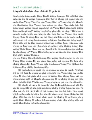 36 KÕ nh©n hoµ (Phêìn 2)                                                          72
2. Ngûúâi nhaä nhùån chûa chùæc àaä laâ quên tûã

Sau khi àaåi tûúáng quên Àöng Têën laâ Vûúng Àön qua àúâi, möåt thúâi gian
anh cuãa öng laâ Vûúng Haâm caãm thêëy bú vú, khöng núi nûúng tûåa beân
muöën theo Vûúng Thû. Con cuãa Vûúng Haâm laâ Vûúng ûáng beân khuyïn
cha theoVûúng Bên. Vûúng Haâm mùæng con rùçng: “Luác sinh thúâi, àaåi
tûúáng quên Vûúng Àön coá quan hïå gò vúái Vûúng Bên? Maây cho laâ Vûúng
Bên coá àiïìu gò hay?” Vûúng ÛÁng khöng phuåc àaáp laåi rùçng: “ Àoá hcñnh laâ
nguyïn nhên khiïën con khuyïn cha theo öng ta. Vûúng Bên ngûúâi
Giang Chêu àaä cuâng àaám cao thuã àöng nhû kiïën maâ tûå vaåch ra àûúåc
möåt maãnh trúâi riïng. Lmaâ sao öng ta laåi phuå hoaå theo àaåi tûúáng quên?
Àoá laâ àiïìu maâ keã têìm thûúâng khöng bao giúâ laâm àûúåc. Hiïån nay thêëy
chuáng ta àang suy taân nhêët àõnh seä coá loâng tû bi thûúng tûúãng. Coân
vûúng Thû úã Kinh Chêu xûa nay baão thuã thò laâm sao laåi coá àùåc caách ra
ên cho chuáng ta?” Vûúng Haâm khöng nghe, cûá àïën xin theo Vûúng Thû.
Quaã nhiïn Vûúng Thû àem
cha con Vûúng Haâm thaã tröi söng. Coân Vûúng Bên khi nghe tin cho con
Vûúng Haâm muöën àïën qui phuåc beân ngêìm sai thuyïìn àoán bïn söng
nhûng khöng àoán àûúåc. Vïì sau nghe tin cha con Vûúng Thû bõ thaãm haåi
thò trong loâng rêët lêëy laâm tûúáng tiïëp.
       Keã thñch cheân eáp ngûúâi yïëu têët muöën quy phuåc keã maånh. Ngûúâi coá
thïí ûác chïë àûúåc keã maånh têët phuâ trúå ngûúâi yïëu. Vûúng ûáng tuy laâ àûáa
chaáu àaä tûâng böåi phaãn chuá mònh laâ Vûúng Àön khöng àaáng mùåt con
chaáu nhûng nghô lúâi khuyïn cha cuãa öng àïí laåi chûáng toã öng am hiïíu
nhên tònh thïë thaái. Vïì àiïìu naây Vûúng ûáng toã ra gioãi hún cha rêët nhiïìu.
       Keã nhu bõ keã cûúng lúåi duång thò cuäng laâ àiïìu dïî hiïíu vaâ coá khi àuâa
vaâo keã cûúng thò keã nhu àûúåc cûáu trong nhûäng trûúâng húåp nguy nan. Keã
nhu maâ yïëu thò rêët ñt khi coá haåi thûúâng tòm buâa höå thên. Nïëu ngûúâi
chñnh nhên quên tûã duâng keã nhu thò caâng chñnh àaáng, thiïn haå baái
phuåc. Caái thu cuãa keã chñnh nhên quên tûã thûúâng laâ sûå khoan dung
ngûúâi khaác, khöng àïí löå baãn lônh cao cûúâng, nhêîn nhõn nhûäng àiïìu maâ
ngûúâi khaác khöng thïí nhêîn nhõn àûúåc.



HTTP://Ebooks.vdcmedia.com
 