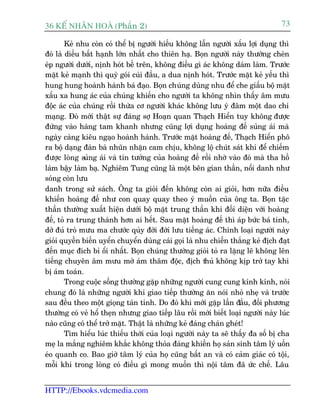 36 KÕ nh©n hoµ (Phêìn 2)                                                          73

        Keã nhu coân coá thïí bõ ngûúâi hiïëu khöng lêîn ngûúâi xêëu lúåi duång thò
àoá laâ diïìu bêët haånh lúán nhêët cho thiïn haå. Boån ngûúâi naây thûúâng cheân
eáp ngûúâi dûúái, nõnh hoát bïì trïn, khöng àiïìu gò aác khöng daám laâm. Trûúác
mùåt keã maånh thò quyâ goái cuái àêìu, a dua nõnh hoát. Trûúác mùåt keã yïëu thò
hung hung hoaânh haânh baá àaåo. Boån chuáng duâng nhu àïí che giêëu böå mùåt
xêëu xa hung aác cuãa chuáng khiïën cho ngûúâi ta khöng nhòn thêëy êm mûu
àöåc aác cuãa chuáng röìi thûâa cú ngûúâi khaác khöng lûu yá àêm möåt dao chñ
maång. Àoá múái thêåt sûå àaáng súå Hoaån quan Thaåch Hiïín tuy khöng àûúåc
àûáng vaâo haâng tam khanh nhûng cuäng lúåi duång hoaâng àïë suãng aái maâ
ngaây caâng kiïu ngaåo hoaânh haânh. Trûúác mùåt hoaâng àïë, Thaåch Hiïín phö
ra böå daång àaân baâ nhuän nhùån cam chõu, khöng löå chuát saát khñ àïí chiïëm
àûúåc loâng suãng aái vaâ tin tûúãng cuãa hoaâng àïë röìi nhúâ vaâo àoá maâ tha höì
laâm bêåy laâm baå. Nghiïm Tung cuäng laâ möåt bïn gian thêìn, nöíi danh nhû
soáng coân lûu
danh trong sûã saách. Öng ta gioãi àïën khöng coân ai gioãi, hún nûäa àiïìu
khiïën hoaâng àïë nhû con quay quay theo yá muöën cuãa öng ta. Boån tùåc
thêìn thûúâng xuêët hiïån dûúái böå mùåt trung thêìn khi àöëi diïån vúái hoaâng
àïë, toã ra trung thaânh hún ai hïët. Sau mùåt hoaâng àïë thò aáp bûác baá tñnh,
dúã àuã troâ mûu ma chûúác quãy àúâi àúâi lûu tiïëng aác. Chñnh loaåi ngûúâi naây
gioãi quyïìn biïën uyïín chuyïín duâng caái goåi laâ nhu chiïën thùæng keã àõch àaåt
àïën muåc àñch bó öíi nhêët. Boån chuáng thûúâng gioãi toã ra lùång leä khöng lïn
tiïëng chuyïn êm mûu múâ aám thêm àöåc, àõch thuã khöng kõp trúã tay khi
bõ aám toaán.
        Trong cuöåc söëng thûúâng gùåp nhûäng ngûúâi cung cung kñnh kñnh, noái
chung àoá laâ nhûäng ngûúâi khi giao tiïëp thûúâng ùn noái nhoã nheå vaâ trûúác
sau àïìu theo möåt gioång taán tónh. Do àoá khi múái gùåp lêìn àêìu, àöëi phûúng
thûúâng coá veã höí theån nhûng giao tiïëp lêu röìi múái biïët loaåi ngûúâi naây luác
naâo cuäng coá thïí trúã mùåt. Thêåt laâ nhûäng keã àaáng chaán gheát!
        Tòm hiïíu luác thiïëu thúâi cuãa loaåi ngûúâi naây ta seä thêëy àa söë bõ cha
meå la mùæng nghiïm khùæc khöng thoãa àaáng khiïën hoå saãn sinh têm lyá uöën
eáo quanh co. Bao giúâ têm lyá cuãa hoå cuäng bêët an vaâ coá caãm giaác coá töåi,
möîi khi trong loâng coá àiïìu gò mong muöën thò nöåi têm àaä ûác chïë. Lêu


HTTP://Ebooks.vdcmedia.com
 