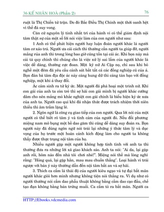 36 KÕ nh©n hoµ (Phêìn 2)                                                         76

ruöåt laâ Thõ Chiïën tûã trêån. Do àoá Bùæc Àiïìu Thõ Chñnh möåt thúâi oanh hïåt
vò thïë àaâ suy vong.
       Cùn cûá nguyïn lyá tñnh nhêët trñ cuãa haânh vi coá thïí giaám àõnh nöåi
têm thêåt sûå cuãa möåt söë lúâi noái viïåc laâm cuãa con ngûúâi nhû sau:
       1 Anh coá thïí phaát hiïån ngûúâi hay luêån àoaán ngûúâi khaác laâ ngûúâi
têm cú xaão traá. Ngûúâi ûa caãi caách thò thûúâng cêìn ngûúâi ta giuáp àúä, ngûúâi
mùæng ruãa anh thò trong loâng bao giúâ cuäng töìn taåi caái aác. Khi boån naây maâ
caãi taâ quy chñnh thò chuáng cho laâ viïåc xûã lyá sai lêìm cuãa ngûúâi khaác laâ
viïåc dïî daâng, thûúâng cûåc àoan. Möåt kyä nûä Ai Cêåp noå, chó sau khi boã
nghïì möåt àïm àaä yïu cêìu caãnh saát bùæt têët caã caác àöìng nghiïåp cuä cuãa aã.
Boån àaân baâ têm àõa àöåc aác naây caâng hung dûä thò caâng taân baåo vúái àöìng
nghiïåp, möåt khi aã thay àöíi.
       AÁc caãm sinh ra tûâ kyá ûác. Möåt ngûúâi àaä phaá hoaåi möåt trinh nûä. Khi
con gaái cuãa anh ta coân treã thò súå haäi con gaái mònh bõ ngûúâi khaác cûúäng
dêm cho nïn mùæng moã khùæc nghiïåt con gaái chñnh laâ biïíu hiïån kyá ûác xûa
cuãa anh ta. Ngûúâi cao quñ khi àaä nhêån thûác àûúåc traách nhiïåm thúâi niïn
thiïëu thò êm trêìm lùång leä.
       2. Ngön ngûä laâ cöng cuå giao tiïëp cuãa con ngûúâi. Qua lúâi noái cuãa möåt
ngûúâi coá thïí biïët roä têm yá vaâ tònh caãm cuãa ngûúâi àoá. Nïëu àöëi phûúng
miïång nam mö buång möåt böì dao gùm thò cuäng dïî daâng suy àoaán ra. Boån
ngûúâi naây àaä duâng ngön ngûä noái traái laåi nhûäng yá thûác têm lyá vaâ duåc
voång cuãa hoå trûúác möåt hoaân caãnh kñch àöång laâm cho ngûúâi ta khöng
thêëy àûúåc thûåc traång nöåi têm cuãa hoå.
       Nhiïìu ngûúâi gùåp möåt ngûúâi khöng húåp tñnh tònh vúái anh ta thò
thûúâng àûa ra nhûäng lúâi xaä giao khaách saáo. Anh ta noái: "Ai da, laåi gùåp
anh röìi, höm naâo àïën nhaâ töi chúi nheá!”. Miïång noái thïë maâ loâng nghô
rùçng: "Hoãng quaá, laåi gùåp hùæn, mau mau chuöìn thùèng". Loaåi haânh vi traái
ngûúåc vúái baãn yá naây thûúâng dêîn àïën nöåi têm bêët an vaâ súå haäi.
       3. Thñch ca cêím laâ thaái àöå cuãa ngûúâi kiïu ngaåo vaâ tûå àaåi bêët maän
ngûúâi khaác gioãi hún mònh nhûng khöng tiïån noái thùèng ra. Vñ duå nhû coá
ngûúâi thûúâng noái cêìm dao phêîu thuêåt khöng bùçng cêìm dao caåo àêìu, chïë
taåo àaån khöng bùçng baán trûáng muöëi. Ca cêím toã ra bêët maän. Ngûúâi ca


HTTP://Ebooks.vdcmedia.com
 