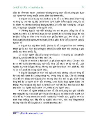 36 KÕ nh©n hoµ (Phêìn 2)                                                             77

cêím àa söë tûå cho mònh thanh cao nhûng trong thûåc tïë hoå khöng giûä àûúåc
àõa võ ûu viïåt mong muöën thò ca cêím cho àúä tûác khñ.
        4. Ngûúâi traách mùæng möåt caách aác yá àa söë laâ àïí thoãa maän duåc voång
vaâ loâng tûå tön cuãa hoå. Hoå thñch thöåp lêëy khuyïët àiïím ngûúâi khaác, caái beá
xeá caái to ra sûác traách mùæng. Haång ngûúâi naây khùæc baåc coá loâng tûå tön quaá
cao, coá nguyïån voång chi phöëi ngûúâi khaác.
        5. Nhûäng ngûúâi hay dêîn nhûäng cêu noái truyïìn thöëng àa söë laâ
ngûúâi baão thuã. Bêët kyâ xuêët hiïån sûå vêåt gò múái, hoå àïìu duâng caái gò àoá cuãa
truyïìn thöëng àïí laâm tiïu chuêín bònh phêím àaánh giaá. Àa söë hoå laâ keã
kinh nghiïåm chuã nghôa, tû tûúãng baão thuã, giaáo àiïìu thïí hiïån möåt têm lyá
ngoan cöë.
        6. Ngûúi àûa àêíy theo chiïìu gioá àaåi àa söë laâ ngûúâi xem àöëi phûúng
thñch gò thò noái nêëy. Hoå khöng coá chuã kiïën nhêët àõnh maâ thûúâng laâ gioá
chiïìu naâo theo chiïìu êëy.
        Àoá laâ loaåi ngûúâi tùæc keâ luön luön biïën sùæc. Hoå khöng coá tiïu chuêín
chên lyá, khi cêìn thiïët hoå coá thïí nuöët lúâi.
        7. Ngûúâi ùn noái êëm úá àaåi àa söë ûa phuå hoåa ngûúâi khaác. Cêu noái cuãa
hoå coá thïí hiïíu nhû thïë naây hay nïëu nhû thïë khaác, lúâi leä mú höì. Loaåi
ngûúâi naây xûã thïë giaão hoaåt, khöng bao giúâ chõu thiïåt biïët caách tûå baão
vïå vaâ biïët caách lúåi duång ngûúâi khaác.
        8. Ngûúâi thûúâng baân luêån chï ngùæn chï daâi chûáng toã hoå coá loâng àöë
ky hay möëi quan hïå khöng röång raäi, trong loâng cö àöåc. Àöëi vúái nhûäng
vêën àïì nhoã nhùåt nhû ngûúâi khaác khöng chaâo hoãi maâ àaä ghi nhúá trong
loâng thò àoá laâ ngûúâi dïî bõ töín thûúng, khao khaát àûúåc ngûúâi khaác tön
troång. Nhiïìu ngûúâi hay àaâm tiïëu thiïëu soát hay chöî bêët taâi cuãa laänh àaåo
thò àoá laâ loaåi ngûúâi muöën chúi tröåi, cûúáp àõa võ ngûúâi khaác.
        9. Coá möåt söë ngûúâi traánh neá möåt söë vêën àïì khöng bao giúâ noái àïën
thò chûáng toã hoå coá êín àñch gò vïì vêën àïì àoá hay laâ coá ham muöën maänh liïåt
vêën àïì àoá. Vñ duå nhû ham muöën maänh liïåt vïì tiïìn baåc, quyïìn lûåc hay
tònh duåc chùèng haån. Hoå rêët súå ngûúâi khaác biïët, nïn hay laãng traánh
khöng noái àïën àïí che giêëu nöåi têm thûåc sûå cuãa hoå.



HTTP://Ebooks.vdcmedia.com
 