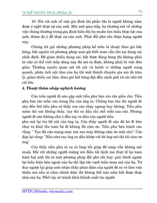 36 KÕ nh©n hoµ (Phêìn 2)                                                             78

        10. Noái vúái anh vïì viïåc gia àònh thò phêìn lúán laâ ngûúâi khöng nùæm
àûúåc yá nghô thûåc sûå cuãa anh. Khi múái giao tiïëp, hoå thûúâng noái vïì nhûäng
viïåc thöng thûúâng trong gia àònh biïíu thõ hoå muöën tòm hiïíu thûåc lûåc cuãa
anh, thùm doâ yá àöì thûåc sûå cuãa anh. Phaãi àöëi phoá cêín thêån haång ngûúâi
naây.
        Chuáng töi goåi nhûäng phûúng phaáp kïí trïn laâ thuêåt theo gioá bùæt
boáng, bùæt nguöìn tûâ phûúng phaáp xem gioá biïët mûa vêîn töìn taåi dung sai
nhêët àõnh. Àïí giaãm thiïíu dung sai, bùæt àûúåc àuáng boáng thò khöng phaãi
laâ viïåc coá thïí viïët mêëy doâng naây àaä mö taã àûúåc, khöng phaãi laâ viïåc àún
giaãn. Thûúâng xuyïn quan saát lúâi noái vaâ haânh vi nhûäng ngûúâi xung
quanh, phên tñch nöåi têm cuãa hoå thò múái thaânh chuyïn gia moâ doâ têm
lyá, giaãm thiïíu sai lêìm, theo gioá bùæt boáng àaåt àïën caãnh giúái tûâ caái nhoã túái
caái lúán.
4. Thuêåt thêm nhêåp nghõch hûúáng

       Caáo tröën ngûúâi ài sùn gùåp möåt tiïìu phu beân xin che giêëu cho. Tiïìu
phu baão caáo tröën vaâo trong lïìu cuãa öng ta. Chùèng bao lêu thò ngûúâi ài
sùn àïën hoãi tiïìu phu coá thêëy con caáo chaåy ngang hay khöng. Tiïìu phu
möìm thò noái khöng thêëy, tay thò ra dêëu chó chöî tröën cuãa caáo. Nhûng
ngûúâi ài sùn khöng chuá yá àïën tay ra dêëu cuãa ngûúâi tiïìu
phu maâ laåi tin lúâi noái cuãa öng ta. Caáo thêëy ngûúâi ài sùn àaä boã ài beân
chui ra khoãi lïìu toan boã ài khöng lúâi caãm ún. Tiïìu phu beân traách caáo
rùçng: " Tao àaä cûáu maång maây maâ sao maây khöng caãm ún möåt cêu”. Caáo
àaáp laåi rùçng: "Nïëu nhû tay öng ra dêëu khúáp vúái lúâi öng noái thò töi caãm ún
öng"
       Caáo thêëy tiïìu phu toã ra coá loâng töët giuáp àúä song vêîn khöng mï
muöåi. Àöëi vúái nhûäng ngûúâi miïång noái àiïìu töët laânh maâ thûåc tïë laåi toan
haäm haåi anh thò coá möåt phûúng phaáp àöëi phoá rêët hay: giaãi thñch ngûúåc
laåi biïíu hiïån bïn ngoaâi cuãa hoå thò lêåp tûác vaåch trêìn mûu mö cuãa hoå. Tû
duy ngûúåc laåi giuáp anh nhêån thêëy phaãn diïån cuãa ngûúâi àoá ra veã laâm viïåc
thiïån maâ nïëu ai nhòn chñnh diïån thò khöng thïí naâo nùæm bùæt àûúåc thûåc
têm cuãa hoå. Nhúâ vêåy seä traánh khoãi khinh suêët tin ngûúâi.


HTTP://Ebooks.vdcmedia.com
 