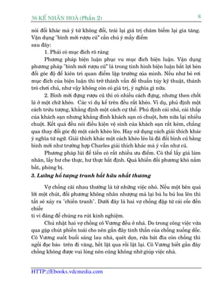 36 KÕ nh©n hoµ (Phêìn 2)                                                            8

noái àöíi khaác maâ yá tûá khöng àöíi, traái laåi giaá trõ chêm biïëm laåi gia tùng.
Vêån duång "bònh múái rûúåu cuä” cêìn chuá yá mêëy àiïím
sau àêy:
        1. Phaãi coá muåc àñch roä raâng
        Phûúng phaáp biïån luêån phuåc vu muåc àñch biïån luêån. Vêån duång
phûúng phaáp "bònh múái rûúåu cuä” laâ trong tònh hònh biïån luêån bêët lúåi beân
àöíi goác àöå àïí kiïn trò quan àiïím lêåp trûúâng cuãa mònh. Nïëu nhû boã rúi
muåc àñch cuãa biïån luêån thò trúã thaânh vêën àïì thuêìn tuáy kyä thuêåt, thaânh
troâ chúi chuã, nhû vêåy khöng coân coá giaá trõ, yá nghôa gò nûäa.
        2. Bònh múái àûång rûúåu cuä thò coá nhiïìu caách àûång, nhûng then chöët
laâ úã möåt chûä kheáo. Caác vñ duå kïí trïn àïìu rêët kheáo. Vñ duå, phuã àõnh möåt
caách trûâu tûúång, khùèng àõnh möåt caách cûå thïí. Phuã àõnh caái nhoã, caái thêëp
cuãa khaách saån nhûng khùèng àònh khaách saån coá chuöåt, hún nûäa laåi nhiïìu
chuöåt. Kïët quaã àïìu noái àiïìu kiïån vïå sinh cuãa khaách saån rêët keám, chùèng
qua thay àöíi goác àöå möåt caách kheáo leáo. Hay sûã duång caách giaãi thñch khaác
yá nghôa tûâ ngûä. Giaãi thñch khaác möåt caách kheáo leáo laâ àaä àöíi bònh cuä bùçng
bònh múái nhû trûúâng húåp Charles giaãi thñch khaác maâ yá vêîn nhû cuä.
        Phûúng phaáp luâi àïí tiïën coá rêët nhiïìu ûu àiïím. Coá thïí lêëy giaã laâm
nhên, lêëy hû che thûåc, hû thûåc bêët àõnh. Quaã khiïën àöëi phûúng khoá nùæm
bùæt, phoâng bõ.
3. Lûúäng höí tûúång tranh bêët hûäu nhêët thûúng

       Vúå chöìng caäi nhau thûúâng laâ tûâ nhûäng viïåc nhoã. Nïëu möåt bïn quaá
lúâi möåt chuát, àöëi phûúng khöng nhên nhûúång maâ laåi buâ lu buâ loa lïn thò
têët seä xaãy ra "chiïën tranh". Dûúái àêy laâ hai vúå chöìng àêåp tûâ caái cöëc àïën
chiïëc
ti vi àaáng àïí chuáng ra ruát kinh nghiïåm.
       Chuã nhêåt hai vúå chöìng cö Vûúng àïìu úã nhaâ. Do trong cöng viïåc vûâa
qua gùåp chuát phiïìn toaái cho nïn gêìn àêy tinh thêìn cuãa chöìng xuöëng döëc.
Cö Vûúng suöët buöíi saáng lau nhaâ, queát doån, rûãa baát àôa coân chöìng thò
ngöìi àoåc baáo trïn ài vùng, hïët lêåt qua röìi lêåt laåi. Cö Vûúng biïët gêìn àêy
chöìng khöng àûúåc vui loâng nïn cuäng khöng nhúâ giuáp viïåc nhaâ.


HTTP://Ebooks.vdcmedia.com
 