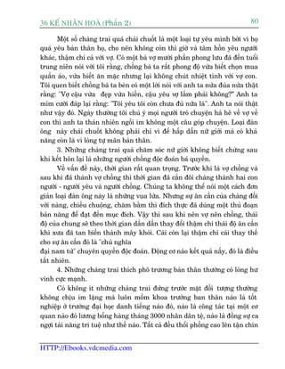 36 KÕ nh©n hoµ (Phêìn 2)                                                         80

       Möåt söë chaâng trai quaá chaãi chuöët laâ möåt loaåi tûå yïu mònh búãi vò hoå
quaá yïu baãn thên hoå, cho nïn khöng coân thò giúâ vaâ têm höìn yïu ngûúâi
khaác, thêåm chñ caã vúái vúå. Coá möåt baâ vúå mûúâi phêìn phong lûu àaä àïën tuöíi
trung niïn noái vúái töi rùçng, chöìng baâ ta rêët phong àöå vûâa biïët choån mua
quêìn aáo, vûâa biïët ùn mùåc nhûng laåi khöng chuát nhiïåt tònh vúái vúå con.
Töi quen biïët chöìng baâ ta beân coá möåt lúâi noái vúái anh ta nûãa àuâa nûãa thêåt
rùçng: "Vúå cêåu vûâa àeåp vûâa hiïìn, cêåu yïu vúå lùæm phaãi khöng?” Anh ta
móm cûúâi àaáp laåi rùçng: "Töi yïu töi coân chûa àuã nûäa laâ". Anh ta noái thêåt
nhû vêåy àoá. Ngaây thûúâng töi chuá yá moåi ngûúâi troâ chuyïån haã hï vïì vúå vïì
con thò anh ta thaãn nhiïn ngöìi im khöng möåt cêu goáp chuyïån. Loaåi àaân
öng naây chaãi chuöët khöng phaãi chó vò àïí hêëp dêîn nûä giúái maâ coá khaã
nùng coân laâ vò loâng tûå maän baãn thên.
       3. Nhûäng chaâng trai quaá chùm soác nûä giúái khöng biïët chûâng sau
khi kïët hön laåi laâ nhûäng ngûúâi chöìng àöåc àoaán baá quyïìn.
       Vïì vêën àïì naây, thúâi gian rêët quan troång. Trûúác khi laâ vúå chöìng vaâ
sau khi àaä thaânh vúå chöìng thò thúâi gian àaä cùæn àöi chaâng thaânh hai con
ngûúâi - ngûúâi yïu vaâ ngûúâi chöìng. Chuáng ta khöng thïí noái möåt caách àún
giaãn loaåi àaân öng naây laâ nhûäng vua lûâa. Nhûng sûå ên cêìn cuãa chaâng àöëi
vúái naâng, chiïìu chuöång, chùm bùçm thò àñch thûåc àaä duâng möåt thuã àoaån
baãn nùng àïí àaåt àïën muåc àñch. Vêåy thò sau khi nïn vúå nïn chöìng, thaái
àöå cuãa chung seä theo thúâi gian dêìn dêìn thay àöíi thêåm chñ thaái àöå ên cêìn
khi xûa àaä tan biïën thaânh mêy khoái. Caái coân laåi thêåm chñ caái thay thïë
cho sûå ên cêìn àoá laâ "chuã nghôa
àaåi nam tûã" chuyïn quyïìn àöåc àoaán. Àöång cú naâo kïët quaã nêëy, àoá laâ àiïìu
têët nhiïn.
       4. Nhûäng chaâng trai thñch phö trûúng baãn thên thûúâng coá loâng hû
vinh cûåc maånh.
       Coá khöng ñt nhûäng chaâng trai àûáng trûúác mùåt àöëi tûúång thûúâng
khöng chõu im lùång maâ luön möìm khoa trûúãng ban thên naâo laâ töët
nghiïåp úã trûúâng àaåi hoåc danh tiïëng naâo àoá, naâo laâ cöng taác taåi möåt cú
quan naâo àoá lûúng böíng haâng thaáng 3000 nhên dên tïå, naâo laâ àöìng sûå ca
ngúåi taâi nùng trñ tuïå nhû thïë naâo. Têët caã àïìu thöíi phöìng cao lïn têån chñn


HTTP://Ebooks.vdcmedia.com
 