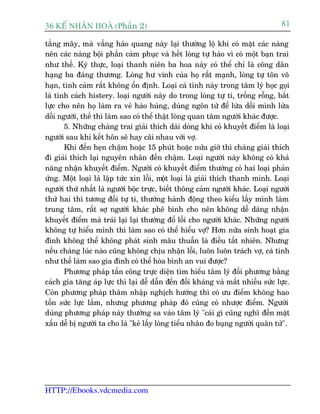 36 KÕ nh©n hoµ (Phêìn 2)                                                          81

têìng mêy, maâ vêìng haâo quang naây laåi thûúâng löå khi coá mùåt caác naâng
nïn caác naâng böåi phêìn caãm phuåc vaâ hïët loâng tûå haâo vò coá möåt baån trai
nhû thïë. Kyâ thûåc, loaåi thanh niïn ba hoa naây coá thïí chó laâ cöng dên
haång ba àaáng thûúng. Loâng hû vinh cuãa hoå rêët maånh, loâng tûå tön vö
haån, tònh caãm rêët khöng öín àõnh. Loaåi caá tñnh naây trong têm lyá hoåc goåi
laâ tñnh caách histery. loaåi ngûúâi naây do trong loâng tûå ti, tröëng röîng, bêët
lûåc cho nïn hoå laâm ra veã haâo huâng, duâng ngön tûâ àïí lûâa döëi mònh lûâa
döëi ngûúâi, thïë thò laâm sao coá thïí thêåt loâng quan têm ngûúâi khaác àûúåc.
       5. Nhûäng chaâng trai giaãi thñch daâi doâng khi coá khuyïët àiïím laâ loaåi
ngûúâi sau khi kïët hön seä hay caäi nhau vúái vúå.
       Khi àïën heån chêåm hoùåc 15 phuát hoùåc nûãa giúâ thò chaâng giaãi thñch
ài giaãi thñch laåi nguyïn nhên àïën chêåm. Loaåi ngûúâi naây khöng coá khaã
nùng nhêån khuyïët àiïím. Ngûúâi coá khuyïët àiïím thûúâng coá hai loaåi phaãn
ûáng. Möåt loaåi laâ lêåp tûác xin löîi, möåt loaåi laâ giaãi thñch thanh minh. Loaåi
ngûúâi thûá nhêët laâ ngûúâi böåc trûåc, biïët thöng caãm ngûúâi khaác. Loaåi ngûúâi
thûá hai thò tûúng àöëi tûå ti, thûúâng haânh àöång theo kiïíu lêëy mònh laâm
trung têm, rêët súå ngûúâi khaác phï bònh cho nïn khöng dïî daâng nhêån
khuyïët àiïím maâ traái laåi laåi thûúâng àöí löîi cho ngûúâi khaác. Nhûäng ngûúâi
khöng tûå hiïíu mònh thò laâm sao coá thïí hiïíu vúå? Hún nûäa sinh hoaåt gia
àònh khöng thïí khöng phaát sinh mêu thuêîn laâ àiïìu têët nhiïn. Nhûng
nïëu chaâng luác naâo cuäng khöng chõu nhêån löîi, luön luön traách vúå, caá tñnh
nhû thïë laâm sao gia àònh coá thïí hoâa bònh an vui àûúåc?
       Phûúng phaáp têën cöng trûåc diïån tòm hiïíu têm lyá àöëi phûúng bùçng
caách gia tùng aáp lûåc thò laåi dïî dêîn àïën àöëi khaáng vaâ mêët nhiïìu sûác lûåc.
Coân phûúng phaáp thêm nhêåp nghõch hûúáng thò coá ûu àiïím khöng hao
töën sûác lûåc lùæm, nhûng phûúng phaáp àoá cuäng coá nhûúåc àiïím. Ngûúâi
duâng phûúng phaáp naây thûúâng sa vaâo têm lyá "caái gò cuäng nghô àïën mùåt
xêëu dïî bõ ngûúâi ta cho laâ "keã lêëy loâng tiïíu nhên ào buång ngûúâi quên tûã".




HTTP://Ebooks.vdcmedia.com
 