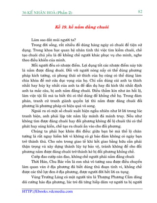 36 KÕ nh©n hoµ (Phêìn 2)                                                          82


                       Kïë 19. kïë nùæm àùçng chuöi


       Laâm sao dùæt muäi ngûúâi ta?
       Trong àúâi söëng, rêët nhiïìu àöì duâng haâng ngaây coá chuöi àïí tiïån sûã
duång. Trong khoa hoåc quan hïå nhên tònh thò viïåc tòm kiïëm chuöi, chïë
taåo chuöi chuã yïëu laâ àïí khöëng chïë ngûúâi khaác phuåc vuå cho mònh, nghe
theo àiïìu khiïín cuãa mònh.
       Möîi ngûúâi àïìu coá nhûúåc àiïím. Lúåi duång töët caác nhûúåc àiïím naây tûác
laâ nùæm àûúåc àùçng chuöi. Àöëi vúái ngûúâi noáng nêíy coá thïí duâng phûúng
phaáp kñch tûúáng, caã phong thaái súã thñch cuãa hoå cuäng coá thïí duâng laâm
chòa khoáa àïí múã cûãa duåc voång cuãa hoå. Chó cêín duâng caái anh ta thñch
nhêët hay huáy kyå nhêët cuãa anh ta àïí dêîn duå hay àaã kñch thò nhêët àõnh
anh ta mùæc cêu, bõ anh nùæm àùçng chuöi. Àiïìu thêìm kñn nhû ùn höëi löå,
laâm viïåc töåi löîi maâ ta biïët thò coá thïí duâng àïí khöëng chïë hoå. Trong àaâm
phaán, tranh cûã tranh giaânh quyïìn lúåi thò nùæm àûúåc àaâng chuöi àöëi
phûúng laâ phûúng phaáp coá hiïåu quaã vö song.
       Ngoaâi ra coá möåt söë chuöi xuêët hiïån ngêîu nhiïn nhû lúä lúâi trong luác
tranh biïån, anh phaãi lêåp tûác nùæm lêëy maänh àaã maänh truy. Nïëu nhû
khöng tòm àûúåc àaâng chuöi hay àöëi phûúng khöng àïí löå chuöi thò coá thïí
phaát huy saáng kiïën, chïë taåo ra chuöi êën vaâo cho àöëi phûúng.
       Chuáng ta phaãi hoåc khön àöi àiïìu: giûäa baån beâ maâ thöí löå chên
tûúáng laâ rêët nguy hiïím búãi vò khöng coá gò baão àaãm khöng coá ngaây baån
trúã thaânh thuâ. Cho nïn trong giao tïë khi kïët giao bùçng hûäu cêìn phaãi
thêån troång vaâ xêy dûång thaânh luäy tûå baão vïå, traánh khöng àïí cho àöëi
phûúng nùæm àûúåc àaâng chuöi trúã thaânh keã bõ àöëi phûúng khöëng chïë.
       Cûúáp àao cûúáp caán àao, khöng chïë ngûúâi phaãi nùæm àùçng chuöi
       Thúâi Haán, Chu Baác vöën laâ con nhaâ voä tûúáng sau àûúåc àiïìu chuyïín
laâm quan vùn úã àõa phûúng àaä biïët duâng thuã àoaån tinh vi, khöëng chïë
àûúåc caác thïë lûåc àen úã àõa phûúng, àûúåc ngûúâi àúâi hïët lúâi ca tuång.
       Vuâng Trûúâng Lùng coá möåt ngûúâi tïn laâ Thûúång Phûúng Cêëm doâng
doäi cûúâng haâo àõa phûúng, luác treã àaä tûâng hiïëp dêm vúå ngûúâi ta bõ ngûúâi

HTTP://Ebooks.vdcmedia.com
 