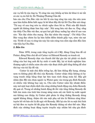 36 KÕ nh©n hoµ (Phêìn 2)                                                           84

caác vuå höëi löå cuãa öng ta. Võ cöng taâo naây khiïëp súå beân kï khai tó mó têët
caã caác vuå ùn höëi löå. Do Thûúång Phûúng Cêëm àaä
baáo caáo cho Chu Baác viïåc ùn höëi löå cuãa öng cöng taâo naây cho nïn xem
qua baãn kiïím àiïím biïët ngay laâ kï khai àêìy àuã töåi löîi Chu Baác noái rùçng:
"Tûâ nay vïì sau öng nïn tu chónh nghe theo lúâi ta. Phaãi sûãa àöíi thaânh
ngûúâi töët khöng àûúåc laâm bêåy nûäa". Noái xong beân ruát àao ra. Öng cöíng
taâo thêëy Chu Baác ruát àao, súå quaá hai göëi khuy xuöëng laåy nhû tïë sao van
xin: "Xin àaåi nhên tha maång. Xin àaåi nhên tha maång!". Chó thêëy Chu
Baác vung àao cheám lia lõa baãn kiïím àiïím thaânh giêëy vuån, neám vaâo soåt
raác. Tûâ àoá vïì sau võ cöng taâo naây luác naâo cuäng run cêìm cêåp cùæm àêìu laâm
viïåc hêìu haå Chu Baác.
2. Bùæn leán

       Nùm 1976, trong cuöåc töíng tuyïín cûã úã Myä, àaãng Cöång hoâa àïì cûã
Fotter, àaãng Dên chuã dïì cûã Catter vaâ Edward Kenedy ra tranh cûã.
       Edward Kenedy dûåa vaâo thanh thïë àaåi gia töåc taâi phiïåt vaâ danh
tiïëng cuãa hai öng anh àaä hy sinh vò nûúác Myä, laåi coá kinh nghiïåm laâm
thûúång nghõ sô nhiïìu nùm cho nïn viïåc àoaåt chiïëc ghïë töíng thöëng dïî nhû
thoâ tay vaâo tuái lêëy àöì vêåt.
        Catter laâ möåt chuã àiïìn tröìng laåc, àaä laâm thöëng àöëc bang, nhûng
xem ra khöng phaãi àöëi thuã cuãa Kenedy. Catter nhêån thêëy khöng coá hy
voång tranh chêëp bùçng thûåc lûåc beân toan tñnh duâng mûu kïë. Bêëy giúâ
nhên dên Myä coân chûa nguöi vuå Water gate vaâo trong gia àònh Kenedy
coá nhiïìu viïåc khöng hay xaãy ra. Cho nïn Catter nùæm lêëy nhûúåc àiïím
naây múã möåt loaåt chiïën dõch têën cöng nhûäng haânh àöång cuãa John Kenedy
àaä quaá cöë. Trong söë nhûäng haânh àöång àoá thò viïåc töíng thöëng Kenedy àaä
biïët êm mûu cuãa tònh baáo trung ûúng mûu saát caác laänh tuå nûúác ngoaâi
maâ khöng can thiïåp, bõ Catter phï phaán laâ töíng thûäng Kenedy duâng
ngûúâi khöng àuáng, thêåm chñ coân möåt phuå nûä tïn laâ Helena cöng khai
tuyïn böë vúái baáo chñ laâ àaä nguã vúái Kenedy. Röìi laåi coân löi ra möåt thuã lônh
xaä höåi àen ra tuyïn böë àaä giuáp cho Kenedy thùæng cûã nhû thïë naâo. Muåc
àñch cuãa nhûäng hoaåt àöång tuyïn truyïìn naây nhùçm böi nhoå gia àònh


HTTP://Ebooks.vdcmedia.com
 
