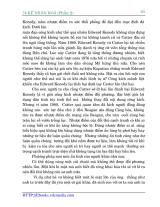 36 KÕ nh©n hoµ (Phêìn 2)                                                        85

Kenedy, nùæm nhûúåc àiïím ra sûác thöíi phöìng àïí àaåt àïën muåc àñch àaã
kñch. Dûúái laân
mûa àaån cöng kñch nhû thïë quaã nhiïn Edward Kenedy khöng chõu àûång
nöíi khöng thïí khöng tuyïn böë ruát lui khöng tranh cûã vaâ Catter àùæc cûã
lïn ngöi töíng thöëng. Nùm 1980, Edward Kenedy vaâ Catter laåi taái chiïën
tranh huâng möåt lêìn nûäa giaânh lêëy danh võ ûáng cûã viïn töíng thöëng cuãa
àaãng Dên chuã. Luác naây Catter àang laâ töíng thöëng àûúng nhiïåm, biïët
khöng thïí duâng laåi saách lûúåc nùm 1976 nûäa búãi vò nhûäng chuyïån cuä rñch
möëc meo àoá khöng laâm cho dên chuáng Myä hûáng thuá nûäa. Cho nïn
Catter beân xui caác kyá giaã nïu lïn sûå kiïån Koputian chûáng minh Edward
Kenedy thêëy cö baån gaái chïët àuöëi maâ khöng cûáu. Àùåt ra cêu hoãi möåt con
ngûúâi nhû thïë maâ noái laâ coá khñ chêët laänh tuå û? Cöng kñch maänh liïåt
khiïën cho Edward Kenedy laåi thêët baåi dûúái tay Catter lêìn thûá hai.
       Cho nïn ngûúâi ta cho rùçng Catter súã dô hai lêìn àaánh baåi Edward
Kenedy laâ vò gioãi cöng kñch nhûúåc àiïím àöëi phûúng, àùåc biïåt gioãi lúåi
duång dên tònh tuây tònh thïë maâ khöng thay àöíi nöåi dung cöng kñch.
Nhûng vò nùm 1980, Catter quaá quan têm àaã kñch ngûúâi àöìng àaãng
khöng coân sûác lûåc àêu chuá yá àïën Reagan cuãa àaãng Cöång hoâa, khöng
tòm ra àûúåc nhûúåc àiïím chñ maång cuãa Reagan, cho nïn cuöëi cuâng baåi
trêån lui vïì vûúân tröìng laåc. Nhûúåc àiïím cuãa àöëi thuã caånh tranh coá khi ai
ai cuäng biïët coá khi êín taâng khöng böåc löå. Duâng nhûúåc àiïím ai ai cuäng
biïët hiïåu quaã khöng lúán bùçng duâng nhûúåc àiïím êín laâng bõ phúi baây hay
nhûäng tû liïåu dû luêån quêìn chuáng. Nhûng nhûäng êín tònh cuäng nhû dû
luêån quêìn chuáng tûúng àöëi khoá nùæm àûúåc tû liïåu, laâm khöng töët coá khi
bõ kiïån ra toâa cho nïn ngûúâi coá trñ hay ngûúâi coá thïë maånh thûúâng coi
troång caånh tranh trûåc diïån chûá khöng tung tin bõa àùåt hay bùæn leán.
       Phûúng phaáp moi moác êín tònh cuãa ngûúâi khaác nhû sau:
       Coá thïí duâng cuâng möåt caái chuöi maâ khöëng chïë àûúåc àöëi phûúng
nhiïìu lêìn. Möåt khi bñ mêåt maâ anh biïët àaä cöng khai hoáa thò seä vúä lúã ra
nïn àöëi thuã khöng coân súå anh nûäa.
        Vñ duå nhû baâ vúå khöng biïët möåt bñ mêåt lúán cuãa öng chöìng nhû
anh ta trûúác àêy àaä yïu möåt cö gaái khaác, àaä sinh con vúái cö ta maâ anh ta


HTTP://Ebooks.vdcmedia.com
 