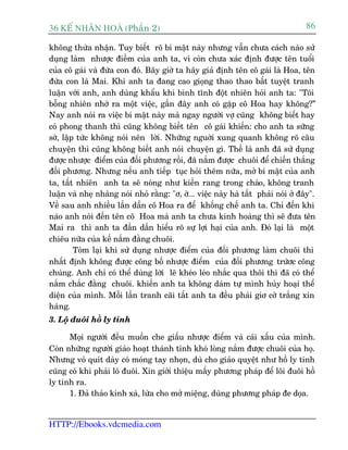 36 KÕ nh©n hoµ (Phêìn 2)                                                            86

khöng thûâa nhêån. Tuy biïët roä bñ mêåt naây nhûng vêîn chûa caách naâo sûã
duång laâm nhûúåc àiïìm cuãa anh ta, vò coân chûa xaác àõnh àûúåc tïn tuöíi
cuãa cö gaái vaâ àûáa con àoá. Bêy giúâ ta haäy giaã àõnh tïn cö gaái laâ Hoa, tïn
àûáa con laâ Mai. Khi anh ta àang cao gioång thao thao bêët tuyïåt tranh
luêån vúái anh, anh duâng khêíu khñ bònh tônh àöåt nhiïn hoãi anh ta: "Töi
böîng nhiïn nhúá ra möåt viïåc, gêìn àêy anh coá gùåp cö Hoa hay khöng?”
Nay anh noái ra viïåc bñ mêåt naây maâ ngay ngûúâi vúå cuäng khöng biïët hay
coá phong thanh thò cuäng khöng biïët tïn cö gaái khiïën: cho anh ta sûäng
súâ, lêåp tûác khöng noái nïn lúâi. Nhûäng nguúâi xung quanh khöng roä cêu
chuyïån thò cuäng khöng biïët anh noái chuyïån gò. Thïë laâ anh àaä sûã duång
àûúåc nhûúåc àiïím cuãa àöëi phûúng röìi, àaä nùæm àûúåc chuöi àïí chiïën thùæng
àöëi phûúng. Nhûng nïëu anh tiïëp tuåc hoãi thïm nûäa, múã bñ mêåt cuãa anh
ta, têët nhiïn anh ta seä noáng nhû kiïën rang trong chaão, khöng tranh
luêån vaâ nheå nhaâng noái nhoã rùçng: "ú, úâ... viïåc naây haâ têët phaãi noái úã àêy".
Vïì sau anh nhiïìu lêìn dêîn cö Hoa ra àïí khöëng chïë anh ta. Chó àïën khi
naâo anh noái àïën tïn cö Hoa maâ anh ta chûa kinh hoaâng thò seä àûa tïn
Mai ra thò anh ta àêìn dêìn hiïíu roä sûå lúåi haåi cuãa anh. Àoá laåi laâ möåt
chiïu nûäa cuãa kïë nùæm àùçng chuöi.
         Toám laåi khi sûã duång nhûúåc àiïím cuãa àöëi phûúng laâm chuöi thò
nhêët àõnh khöng àûúåc cöng böë nhûúåc àiïím cuãa àöëi phûúng trûáúc cöng
chuáng. Anh chó coá thïí duâng lúâi leä kheáo leáo nhùæc qua thöi thò àaä coá thïí
nùæm chùæc àùçng chuöi. khiïën anh ta khöng daám tûå mònh huãy hoaåi thïí
diïån cuãa mònh. Möîi lêìn tranh caäi têët anh ta àïìu phaãi giú cúâ trùæng xin
haâng.
3. Löå àuöi höì ly tinh

      Moåi ngûúâi àïìu muöën che giêëu nhûúåc àiïím vaâ caái xêëu cuãa mònh.
Coân nhûäng ngûúâi giaão hoaåt thaânh tinh khoá loâng nùæm àûúåc chuöi cuãa hoå.
Nhûng voã quñt daây coá moáng tay nhoån, duâ cho giaão quyïåt nhû höì ly tinh
cuäng coá khi phaãi loá àuöi. Xin giúái thiïåu mêëy phûúng phaáp àïí löi àuöi höì
ly tinh ra.
      1. Àaã thaão kinh xaâ, lûâa cho múã miïång, duâng phûúng phaáp àe doåa.


HTTP://Ebooks.vdcmedia.com
 