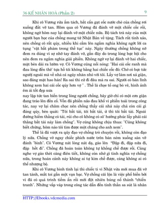 36 KÕ nh©n hoµ (Phêìn 2)                                                             9

       Khi cö Vûúng rûãa êëm taách, bêët cêín gaåt cöëc nûúác cheâ cuãa chöìng rúi
xuöëng àêët vúä tan. Höm qua cö Vûúng àaä àaánh vúä möåt chiïëc cöëc röìi,
khöng ngúâ höm nay laåi àaánh vúä möåt chiïëc nûäa. Böå taách traâ naây cuãa möåt
ngûúâi baån hoåc cuãa chöìng mang tûâ Nhêåt Baãn vïì tùång. Taách rêët tinh xaão,
nïn chöìng cö rêët quáy, nhiïìu khi cêìm lïn ngùæm nghña khöng ngúát lúâi ca
tuång "vêåt bêët phaâm trong thïë tuåc" naây. Ngaây thûúâng chöìng khöng núä
àem ra duâng vò súå nhúä tay àaánh vúä, gêìn àêy do trong loâng bûåc böåi cho
nïn àem ra ngùæm nghña giaãi phiïìn. Khöng ngúâ vúå laåi àaánh vúä hai chiïëc,
mùåt beân daâi ra lûúâm vúå. Cö Vûúng cuäng nöíi noáng: "Hai caái cöëc ranh maâ
àau loâng àïën thï' tûåa höì töi khöng bùçng hai chiïëc cöëc àoá: Chúá coá bûåc tûác
ngûúâiå ngoaâi maâ vïì nhaâ caã ngaây nhùn nhoá vúái töi. Lêëy vúå laâm núi xaã giêån,
sao àaáng mùåt hao haán! Ra oai thò cûã ài àêu maâ ra oai. Ngûúâi coá baãn lônh
khöng xem hai caái cöëc quáy hún vúå " . Thïë laâ choåe töí ong boâ veä, hònh aãnh
ïm aái töët àeåp xûa
nay lêåp tûác tan biïën trong loâng ngûúâi chöìng, bêy giúâ chó coá möåt cún giêån
àang traâo lïn àïën cöí. Vöën àaä phiïìn naäo àau khöí vò phiïìn toaái trong cöng
taác, nay vúå laåi chêm choåc nïn chöìng thêëy caái nhaâ naây chaã coân caái gò
àaáng quáy, beân quaát: "Töi bêët taâi, töi bêët taâi, ûâ thò töi bêët taâi. Ngoaâi
àûúâng hiïëm thùçng coá taâi, ruãi cho cö khöng coá sö' hûúãng phuác lêëy phaãi caái
thùçng bêët taâi naây laâm chöìng". Vúå cuäng khöng chõu thua: "Cuäng khöng
biïët chûâng, höm naâo töi tòm àûúåc möåt chaâng cho anh xem".
       Thïë laâ àaä vûúåt ra quäy àaåo vúå chöìng troâ chuyïån röìi, khöng coân àaåo
lyá nûäa. Chöìng vúá ngay chiïëc phñch nûúác trïn baân neám xuöëng saân vúä
àaánh "bònh". Cö Vûúng naát loâng naát daå, gaâo lïn “Àêåp ài, àêåp nûäa ài,
àêåp hïët ài". Chöìng àaä hoaân toaân khöng tûå khöëng chïë àûúåc röìi. Caâng
nghe vúå gaâo theát caâng àiïn tiïët, khöng coân nhúá gò tònh nghôa vúå chöìng
nûäa, trong hoaân caãnh naây khöng ai tûå kòm chïë àûúåc, caâng khöng ai coá
thïí nhûúång böå.
       Khi cö Vûúng bònh tônh laåi thò chiïëc ti vi Nhêåt vûâa múái mua àaä vúä
tan taânh, mêët toi gêìn möåt vaån baåc. Vúå chöìng caäi löån laâ viïåc phöí biïën búãi
vò àaä coá quaá trònh tiïìm êín röìi múái àöåt nhiïn buâng nöí thaânh “chiïën
tranh". Nhûäng vêëp vaáp trong cöng taác dêîn àïën tinh thêìn sa suát laâ nhên


HTTP://Ebooks.vdcmedia.com
 