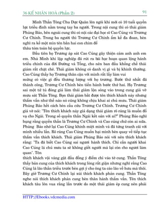 36 KÕ nh©n hoµ (Phêìn 2)                                                           91

       Minh Thêìn Töng Chu Dûåc Quên lïn ngöi khi múái coá 10 tuöíi quyïìn
lûåc triïìu àinh nùçm trong tay ba ngûúâi. Trong nöåi cung thò coá thaái giaám
Phuâng Baão, bïn ngoaâi cung thò coá nöåi caác àaåi hoåc sô Cao Cuãng vaâ Trûúng
Cû Chñnh. Trong ba ngûúâi thò Trûúng Cû Chñnh êím kïë àa àoan, beân
nghô ra kïë möåt mòn tïn bùæn hai con chim àïí
thêu toám toaân böå quyïìn lûåc.
       Àêìu tiïn hoå Trûúng aáp saát Cao Cuãng gêy thiïån caãm anh anh em
em. Nhaâ Minh khi lêåp nghiïåp àaä ruát ra baâi hoåc hoaån quan löång haânh
triïìu chñnh cuãa àúâi Àûúâng vaâ Töëng, cho nïn ban àêìu khöëng chïë thaái
giaám rêët chùåt cheä. Thaái giaám khöng coá danh võ gò vaâ bõ khinh thûúâng.
Cao Cuãng thêëy hoå Trûúng thên cêån vúái mònh rêët lêëy laâm vui
mûâng coá viïåc gò àïìu thûúng lûúång vúái hoå trûúng. Bûúác thûá nhêët àaä
thaânh cöng, Trûúng Cû Chñnh beân tiïën haânh bûúác thûá hai. Hoå Trûúng
sai möåt tûã tuâ àoáng giaã laâm thaái giaám löån soâng vaâo trong cung giaã vúâ
mûu saát Thêìn Töng. Boån thaái giaám bùæt àûúåc tïn thñch khaách naây nhûng
thêím vêën nhû thïë naâo noá cuäng khöng chõu khai ai chuã mûu. Thaái giaám
Phuâng Baão hïët caách beân cêìu cûáu Trûúng Cû Chñnh. Trûúng Cû Chñnh
giaã vúâ noái: "Tïn thñch khaách naây giaã daång thaái giaám roä raâng laâ muöën àöí
vaå cho Ngaâi. Trong söë quyïìn thêìn Ngaâi kïët oaán vúái ai?” Phuâng Baão nghô
buång rùçng quyïìn thêìn laâ Trûúng Cû Chñnh vaâ Cao cuãng chûá coân ai nûäa.
Phuâng Baão nhúá laåi Cao Cuãng khinh miïåt mònh vaâ àaä tûâng tranh caäi vúái
mònh nhiïìu lêìn. Roä raâng Cao Cuãng muöën haåi mònh beân quay vïì tiïëp tuåc
thêím vêën thñch khaách. Thaái giaám Phuâng Baão noái vúái nïn thñch khaách
rùçng: "Ta àaä biïët Cao Cuãng sai ngûúi haânh thñch. Chó cêìn ngûúâi khai
Cao Cuãng laâ chuã mûu ta seä khöng giïët ngûúâi maâ laåi coân cho ngûúi laâm
quan". Tïn
thñch khaách vöåi vaâng gêåt àêìu àöìng yá àiïím chó vaâo túâ cung. Thêìn Töng
thêëy baãn cung cuãa thñch khaách trong loâng rêët giêån nhûng nghô rùçng Cao
Cuãng laâ laäo thêìn triïìu trûúác beân gúåi yá cho öng ta caáo laäo vïì hûu maâ thöi.
Bêy giúâ Trûúng Cû Chñnh laåi xuái thñch khaách phaãn cung. Thêìn Töng
nghe noái thñch khaách phaãn cung beân thên haânh thêím vêën. Tïn thñch
khaách têu lïn vua rùçng lêìn trûúác do möåt thaái giaám eáp cung nïn phaãi


HTTP://Ebooks.vdcmedia.com
 