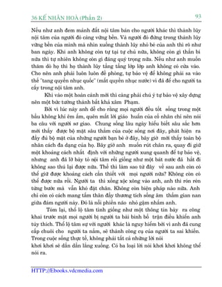 36 KÕ nh©n hoµ (Phêìn 2)                                                         93

Nïëu nhû anh àem maãnh àêët nöåi têm baán cho ngûúâi khaác thò thaânh luäy
nöåi têm cuãa ngûúâi àoá caâng vûäng bïìn. Vaâ ngûúâi àoá àûáng trong thaânh luäy
vûäng bïìn cuãa mònh maâ nhòn xuöëng thaânh luäy nhoã beá cuãa anh thò roä nhû
ban ngaây. Khi anh khöng coân tûå taåi tûå chuã nûäa, khöng coân gò thêìn bñ
nûäa thò tûå nhiïn khöng coân gò àaáng quyá troång nûäa. Nïëu nhû anh muöën
thùm doâ hoå thò hoå thaânh luäy têìng têìng lúáp lúáp anh khöng coá cûãa vaâo.
Cho nïn anh phaãi luön luön àïì phoâng, tûå baão vïå àïí khöng phaãi sa vaâo
thïë "tang quyïìn nhuåc quöëc" (mêët quyïìn nhuåc nûúác) vò àaä àïí cho ngûúâi ta
cêëy trong nöåi têm anh.
       Khi vaâo möåt hoaân caãnh múái thò caâng phaãi chuá yá tûå baão vïå xêy dûång
nïn möåt bûác tûúâng thaânh bêët khaã xêm Phaåm.
       Búãi vò luác naây anh dïî cho rùçng moåi ngûúâi àïìu töët söëng trong möåt
bêìu khöng khñ ïm êëm, quïn mêët lúâi giaáo huêën cuãa cöë nhên chó nïn noái
ba cêu vúái ngûúâi sú giao. Chung söëng lêu ngaây hiïíu biïët sêu sùæc hún
múái thêëy àûúåc böå mùåt sêu thùèm cuãa cuöåc söëng núi àêy, phaát hiïån ra
àêìy àuã böå mùåt cuãa nhûäng ngûúâi baån beâ úã àêy, bêy giúâ múái thêëy toaân böå
nhên caách àa daång cuãa hoå. Bêy giúâ anh muöën ruát chên ra, quay ài giûä
möåt khoaãng caách nhêët àõnh vúái nhûäng ngûúâi xung quanh àïí tûå baão vïå,
nhûng anh àaä lúä baây toã nöåi têm röìi giöëng nhû möåt baát nûúác àaä hùæt ài
khöng sao thuá laåi àûúåc nûäa. Thïë thò laâm sao tûâ àêy vïì sau anh coân coá
thïí giûä àûúåc khoaãng caách cêìn thiïët vúái moåi ngûúâi nûäa? Khöng coân coá
thïí àûúåc nûäa röìi. Ngûúâi ta thò xöìng xöåc xöng vaâo anh, anh thò roán reán
tûâng bûúác maâ vêîn khoá àùåt chên. Khöng coân biïån phaáp naâo nûäa. Anh
chó coân coá caách mang têëm thên àêìy thûúng tñch söëng êm thêìm gian nan
giûäa àaám ngûúâi naây. Àoá laâ nöîi phiïìn naäo nhoã gêåm nhêëm anh.
        Toám laåi, thöí löå têm tònh giöëng nhû möåt thöng tin baây ra cöng
khai trûúác mùåt moåi ngûúâi bõ ngûúâi ta baâi binh böë trêån àiïìu khiïín anh
tuây thñch. Thöí löå têm sûå vúái ngûúâi khaác laâ nguy hiïím búãi vò anh àaä cung
cêëp chuöi cho ngûúâi ta nùæm, seä thaânh cöng cuå cuãa ngûúâi ta sai khiïën.
Trong cuöåc söëng thûåc tïë, khöng phaãi têët caã nhûäng lúâi noái
khúi khúi seä dêìn dêìn lùæng xuöëng. Coá ba loaåi lúâi noái khúi khúi khöng thïí
noái ra.


HTTP://Ebooks.vdcmedia.com
 