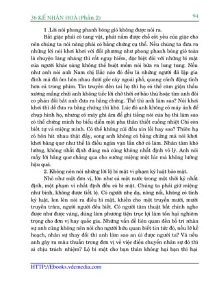 36 KÕ nh©n hoµ (Phêìn 2)                                                          94

       1 .Lúâi noái phong phanh boáng gioá khöng àûúåc noái ra.
       Bùæt giùåc phaãi coá tang vêåt, phaãi nùæm àûúåc chöî cöët yïëu cuãa giùåc cho
nïn chuáng ta noái nùng phaãi coá bùçng chûáng cuå thïí. Nïëu chuáng ta àûa ra
nhûäng lúâi noái khúi khúi vúái àöëi phûúng nhû phong phanh boáng gioá toaân
laâ chuyïån lùng nhùng thò rêët nguy hiïím, àùåc biïåt àöëi vúái nhûäng bñ mêåt
cuãa ngûúâi khaác caâng khöng thïí buöåt möìm noái bûâa ra lung tung. Nïëu
nhû anh noái anh Nam chõ Bùæc naâo àoá àïìu laâ nhûäng ngûúâi àaä lêåp gia
àònh maâ àaä öm hön nhau dûúái göëc cêy ngoaâi phöë, quang caãnh àöång tònh
hún caã trong phim. Tin truyïìn àïën tai hoå thò hoå coá thïí cùm giêån thêëu
xûúng mùæng chûãi anh khöng tiïëc lúâi chúâ thúâi cú baáo thuâ hoùåc tòm anh àöi
co phaãn àöëi bùæt anh àûa ra bùçng chûáng. Thïë thò anh laâm sao? Noái khúi
khúi thò dïî àûa ra bùçng chûáng thò khoá. Luác àoá anh khöng coá maáy aãnh àïí
chuåp hònh hoå, nhûng coá maáy ghi êm àïí ghi tiïëng noái cuãa hoå thò laâm sao
coá thïí chûáng minh hoå biïíu diïîn möåt pha thên thiïët cuöìng nhiïåt Chó coân
biïët tûå vaã miïång mònh. Coá thïí khöng cuái àêìu xin löîi hay sao? Thiïn haå
coá hön hñt nhau thêåt àêëy, song anh khöng coá bùçng chûáng maâ noái khúi
khúi bêng quú nhû thïë laâ àiïìu ngaân vaån lêìn chúá coá laâm. Nhên têm khoá
lûúâng, khöng nhêët àõnh àuáng maâ cuäng khöng nhêët àõnh vö lyá. Anh noái
mêëy lúâi bêng quú chùèng qua cho sûúáng miïång möåt luác maâ khöng lûúâng
hêåu quaã.
       2. Khöng nïn noái nhûäng lúâi löå bñ mêåt vi phaåm kyã luêåt baão mêåt.
       Nhoã nhû möåt àún võ, lúán nhû caã möåt nûúác trong möåt thúâi kyâ nhêët
àõnh, möåt phaåm vi nhêët àõnh àïìu coá bñ mêåt. Chuáng ta phaãi giûä miïång
nhû bònh, khöng àûúåc tiïët löå. Coá ngûúâi nheå daå, nöng nöíi, khöng coá tñnh
kyã luêåt, len leán noái ra àiïìu bñ mêåt, khiïën cho möåt truyïìn mûúâi, mûúâi
truyïìn trùm, ngûúâi ngûúâi àïìu biïët. Coá ngûúâi têm thuêåt bêët chñnh nghe
àûúåc nhû àûúåc vaâng, duâng laâm phûúng tiïån truåc lúåi laâm töín haåi nghiïm
troång cho àún võ hay quöëc gia. Nhûäng vêën àïì liïn quan àïën böë trñ nhên
sûå anh cuäng khöng nïn noái cho ngûúâi hûäu quan biïët tin tûác àoá, nïëu lúä kïë
hoaåch, nhên sûå thay àöíi thò anh laâm sao an uãi àûúåc ngûúâi ta? Vaâ nïëu
anh gêy ra mêu thuêîn trong àún võ vïì viïåc àiïìu chuyïín nhên sûå àoá thò
ai chõu traách nhiïåm? Löå bñ mêåt cho baån thên khöng haåi baån thò haåi


HTTP://Ebooks.vdcmedia.com
 