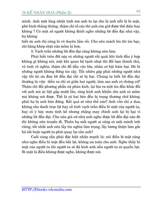 36 KÕ nh©n hoµ (Phêìn 2)                                                        95

mònh. Anh möåt loâng nhiïåt tònh maâ anh ta laåi cho laâ anh tiïët löå bñ mêåt,
phï bònh thùèng thûâng, thêåm chñ töë caáo thò anh coân giûä àûúåc thïí diïån hay
khöng ? Coá möåt söë ngûúâi khöng thñch nghe nhûäng lúâi àöìn àaåi nhû vêåy,
hoå khöng
biïët ún anh thò cuäng laâ vö duyïn lùæm röìi. Cho nïn maách leão thò toác baåc,
chi bùçng kheáp chùåt cûãa möìm laâ hún.
       3. Vaåch trêìn nhûäng lúâi àöìn àaåi cuäng khöng nïn laâm.
       Phaãi biïët trïn àúâi naây coá nhûäng ngûúâi rêët quaái khi tònh àêìu yá húåp
khöng gò khöng noái, möåt khi quan hïå laånh nhaåt thò àöíi baån thaânh thuâ,
vö tònh vö nghôa, thêåm chñ àöí dêìu vaâo lûãa, nhên cú höåi haäm haåi. Àoá laâ
nhûäng ngûúâi khöng àûáng tin cêåy. Têët nhiïn gùåp phaãi nhûäng ngûúâi nhû
vêåy thò keã ûa àûa lúâi àöìn àaåi têët seä bõ haåi. Chuáng ta biïët lúâi àöìn àaåi
thûúâng laâ viïåc diïîn ra chó coá giûäa hai ngûúâi, laâm sao anh coá chûáng cûá?
Thêåm chñ àöëi phûúng phêîn nöå phaãn kñch, laåi bõa ra möåt tin àöìn khaác àöëi
vúái anh maâ aác liïåt gêëp mûúâi lêìn, cöng kñch anh khiïën cho anh coá möìm
maâ khöng noái àûúåc. Thïë laâ caã hai bïn àïìu bõ troång thûúng chûá khöng
phaãi hoå bõ anh baán àûáng. Kïët quaã seä nhû thïë naâo? Anh vöën chó a dua,
khöng cêìu danh truåc lúåi hay cöë tònh vaåch trêìn àiïìu bñ mêåt cuãa ngûúâi ta,
hay cöë yá baây mûu tñnh kïë nhûng chùèng may chñnh anh laåi bõ haåi vò
nhûäng lúâi àöìn àaåi. Cho nïn giaã sûã nhû anh nghe àûúåc lúâi àöìn àaåi naâo àoá
thò khöng nïn truyïìn ài. Thiïn haå möîi ngûúâi ai cuäng coá möåt maãnh trúâi
riïng, töët nhêët anh nïn lêëy tñn nghôa laâm troång, lêëy lûúng thiïån laâm göëc
haâ têët buöåc ngûúâi ta phaãi quay laåi cùæn anh?
       Cuöëi cuâng cêìn phaãi àùåc biïåt nhêën maånh laâ: noái àiïìu bñ mêåt cuäng
nhû nghe àiïìu bñ mêåt àïìu bêët lúåi, khöng an toaân cho anh. Nghe thêëy bñ
mêåt cuãa ngûúâi ta thò ngûúâi ta seä àaã kñch anh nïëu ngûúâi ta coá quyïìn lûåc.
Bñ mêåt laâ àiïìu khöng àûúåc nghe, khöng àûúåc noái.




HTTP://Ebooks.vdcmedia.com
 