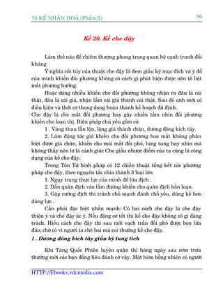 36 KÕ nh©n hoµ (Phêìn 2)                                                           96


                          Kïë 20. Kïë che àêåy


       Laâm thïë naâo àïí chiïm thûúång phong trong quan hïå caånh tranh àöëi
khaáng
       YÁ nghôa cöët tuãy cuãa thuêåt che àêåy laâ àem giêëu kyä muåc àñch vaâ yá àöì
cuãa mònh khiïën àöëi phûúng khöng coá caách gò phaát hiïån àûúåc nïn tï liïåt
mêët phûúng hûúáng.
       Hoùåc duâng nhiïîu khiïën cho àöëi phûúng khöng nhêån ra àêu laâ caái
thêåt, àêu laâ caái giaã, nhêån lêìm caái giaã thaânh caái thêåt. Sau àoá anh múái coá
àiïìu kiïån vaâ thúâi cú thong dong hoaân thaânh kïë hoaåch àaä àõnh.
Che àêåy laâ che mùæt àöëi phûúng hay gêy nhiïîu têìm nhòn àöëi phûúng
khiïën cho loaån thõ. Biïån phaáp chuã yïëu göìm coá:
       1 . Vaâng thau lêîn löån, löång giaã thaânh chên, dûúng àöng kñch têy.
       2. Laâm àöång taác giaã khiïën cho àöëi phûúng hoa mùæt khöng phên
biïåt àûúåc giaã chên, khiïën cho moãi mùæt àöëi phoá, lung tung hay nhòn maâ
khöng thêëy nïn lú laâ caãnh giaác Che giêëu nhûúåc àiïím cuãa ta cuäng laâ cöng
duång cuãa kïë che àêåy.
       Trong Tön Tûã binh phaáp coá 12 chiïën thuêåt töíng kïët caác phûúng
phaáp che àêåy, theo nguyïn tùæc chia thaânh 3 loaåi lúán
       1. Nguåy trang thûåc lûåc cuãa mònh àïí lûâa àõch .
       2. Dêîn quên àõch vaâo lêìm àûúâng khiïën cho quên àõch höîn loaån.
       3. Gùåp cûúâng àõch thò traánh chöî maånh àaánh chöî yïëu, duâng kïë hún
duâng lûåc .
       Cêìn phaãi àùåc biïåt nhêën maånh: Coá hai caách che àêåy laâ che àêåy
thiïån yá vaâ che àêåy aác yá. Nïëu àöång cú töët thò kïë che àêåy khöng coá gò àaáng
traách. Hiïíu caách che àêåy thò sau múái vaåch trêìn àöëi phoá àûúåc boån lûâa
àaão, chúá coá vò ngûúâi ta chï bai maâ coi thûúâng kïë che àêåy.
1 . Dûúng àöng kñch têy giêëu kyä tung tñch

      Khi Tùng Quöëc Phiïn luyïån quêån thò haâng ngaây sau cúm trûa
thûúâng múâi caác baån àöìng liïu àaánh cúâ vêy. Möåt höm böîng nhiïn coá ngûúâi

HTTP://Ebooks.vdcmedia.com
 