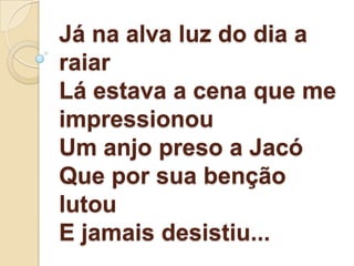Já na alva luz do dia a
raiar
Lá estava a cena que me
impressionou
Um anjo preso a Jacó
Que por sua benção
lutou
E jamais desistiu...
 