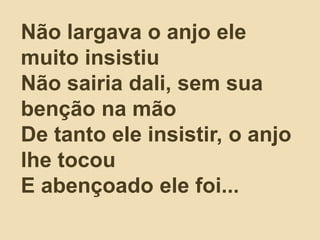 Não largava o anjo ele
muito insistiu
Não sairia dali, sem sua
benção na mão
De tanto ele insistir, o anjo
lhe tocou
E abençoado ele foi...
 