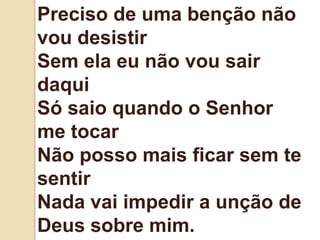 Preciso de uma benção não
vou desistir
Sem ela eu não vou sair
daqui
Só saio quando o Senhor
me tocar
Não posso mais ficar sem te
sentir
Nada vai impedir a unção de
Deus sobre mim.
 