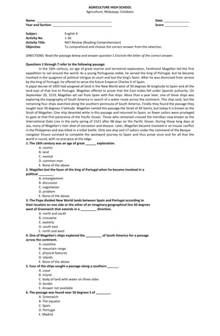 AGRICULTURE HIGH SCHOOL
Agriculture, Midsayap, Cotabato
Name: __________________________________________ Date: ______________
Year and Section: _________________________________ Score: _____________
Subject: English 4
Activity No. 1-36
Activity Title: NAT Review (Reading Comprehension)
Objective: To comprehend and choose the correct answer from the selection.
DIRECTIONS: Read the passage below and answer question 1.Encircle the letter of the correct answer.
Questions 1 through 7 refer to the following passage:
In the 16th century, an age of great marine and terrestrial exploration, Ferdinand Magellan led the first
expedition to sail around the world. As a young Portuguese noble, he served the king of Portugal, but he became
involved in the quagmire of political intrigue at court and lost the king's favor. After he was dismissed from service
by the king of Portugal, he offered to serve the future Emperor Charles V of Spain.
A papal decree of 1493 had assigned all land in the New World west of 50 degrees W longitude to Spain and all the
land east of that line to Portugal. Magellan offered to prove that the East Indies fell under Spanish authority. On
September 20, 1519, Magellan set sail from Spain with five ships. More than a year later, one of these ships was
exploring the topography of South America in search of a water route across the continent. This ship sank, but the
remaining four ships searched along the southern peninsula of South America. Finally they found the passage they
sought near 50 degrees S latitude. Magellan named this passage the Strait of All Saints, but today it is known as the
Strait of Magellan. One ship deserted while in this passage and returned to Spain, so fewer sailors were privileged
to gaze at that first panorama of the Pacific Ocean. Those who remained crossed the meridian now known as the
International Date Line in the early spring of 1521 after 98 days on the Pacific Ocean. During those long days at
sea, many of Magellan's men died of starvation and disease. Later, Magellan became involved in an insular conflict
in the Philippines and was killed in a tribal battle. Only one ship and 17 sailors under the command of the Basque
navigator Elcano survived to complete the westward journey to Spain and thus prove once and for all that the
world is round, with no precipice at the edge.
1. The 16th century was an age of great ______ exploration.
A. cosmic
B. land
C. mental
D. common man
E. None of the above
2. Magellan lost the favor of the king of Portugal when he became involved in a
political ________.
A. entanglement
B. discussion
C. negotiation
D. problem
E. None of the above
3. The Pope divided New World lands between Spain and Portugal according to
their location on one side or the other of an imaginary geographical line 50 degrees
west of Greenwich that extends in a _________ direction.
A. north and south
B. crosswise
C. easterly
D. south east
E. north and west
4. One of Magellan's ships explored the _________ of South America for a passage
across the continent.
A. coastline
B. mountain range
C. physical features
D. islands
E. None of the above
5. Four of the ships sought a passage along a southern ______.
A. coast
B. inland
C. body of land with water on three sides
D. border
E. Answer not available
6. The passage was found near 50 degrees S of ________.
A. Greenwich
B. The equator
C. Spain
D. Portugal
E. Madrid
 