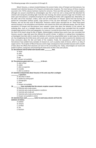 The following passage refers to questions 15 through 19.
Mount Vesuvius, a volcano located between the ancient Italian cities of Pompeii and Herculaneum, has
received much attention because of its frequent and destructive eruptions. The most famous of these eruptions
occurred in A.D. 79.The volcano had been inactive for centuries. There was little warning of the coming eruption,
although one account unearthed by archaeologists says that a hard rain and a strong wind had disturbed the
celestial calm during the preceding night. Early the next morning, the volcano poured a huge river of molten rock
down upon Herculaneum, completely burying the city and filling the harbor with coagulated lava. Meanwhile, on
the other side of the mountain, cinders, stone and ash rained down on Pompeii. Sparks from the burning ash
ignited the combustible rooftops quickly. Large portions of the city were destroyed in the conflagration. Fire,
however, was not the only cause of destruction. Poisonous sulfuric gases saturated the air. These heavy gases
werenot buoyant in the atmosphere and therefore sank toward the earth and suffocated people. Over the years,
excavations of Pompeii and Herculaneum have revealed a great deal about the behavior of the volcano. By
analyzing data, much as a zoologist dissects an animal specimen, scientists have concluded that the eruption
changed large portions of the area's geography. For instance, it turned the Sarno River from its course and raised
the level of the beach along the Bay of Naples. Meteorologists studying these events have also concluded that
Vesuvius caused a huge tidal wave that affected the world's climate. In addition to making these investigations,
archaeologists have been able to study the skeletons of victims by using distilled water to wash away the volcanic
ash. By strengthening the brittle bones with acrylic paint, scientists have been able to examine the skeletons and
draw conclusions about the diet and habits of the residents. Finally, the excavations at both Pompeii and
Herculaneum have yielded many examples of classical art, such as jewelry made of bronze, which is an alloy of
copper and tin. The eruption of Mount Vesuvius and its tragic consequences have provided everyone with a wealth
of data about the effects that volcanoes can have on the surrounding area. Today, volcanologists can locate and
predict eruptions, saving lives and preventing the destruction of other cities and cultures.
15. Herculaneum and its harbor were buried under _________ lava.
A. liquid
B. solid
C. flowing
D. gas
E. Answer not available
16. The poisonous gases were not _________ in the air.
A. able to float
B. visible
C. able to evaporate
D. invisible
E. able to condense
17. Scientists analyzed data about Vesuvius in the same way that a zoologist
_________ a specimen.
A. describes in detail
B. studies by cutting apart
C. photographs
D. chart
E. Answer not available
18. _________ have concluded that the volcanic eruption caused a tidal wave.
A. Scientists who study oceans
B. Scientists who study atmospheric conditions
C. Scientists who study ash
D. Scientists who study animal behavior
E. Answer not available in article
19. Scientists have used _________ water to wash away volcanic ash from the
skeletons of victims.
A. bottled
B. volcanic
C. purified
D. sea
E. fountain
 