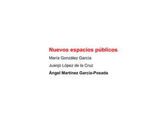 Nuevos espacios públicos María González García Juanjo López de la Cruz Ángel Martínez García-Posada 