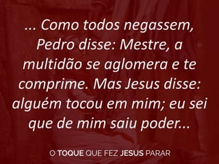 ... Como todos negassem,
Pedro disse: Mestre, a
multidão se aglomera e te
comprime. Mas Jesus disse:
alguém tocou em mim; eu sei
que de mim saiu poder...
 