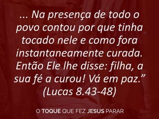 ... Na presença de todo o
povo contou por que tinha
tocado nele e como fora
instantaneamente curada.
Então Ele lhe disse: filha, a
sua fé a curou! Vá em paz.”
(Lucas 8.43-48)
 