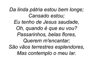 Da linda pátria estou bem longe;
Cansado estou;
Eu tenho de Jesus saudade,
Oh, quando é que eu vou?
Passarinhos, belas flores,
Querem m'encantar;
São vãos terrestres esplendores,
Mas contemplo o meu lar.