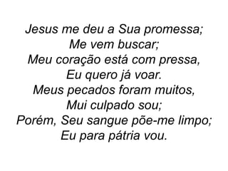 Jesus me deu a Sua promessa;
Me vem buscar;
Meu coração está com pressa,
Eu quero já voar.
Meus pecados foram muitos,
Mui culpado sou;
Porém, Seu sangue põe-me limpo;
Eu para pátria vou.