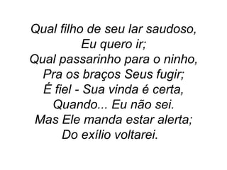 Qual filho de seu lar saudoso,
Eu quero ir;
Qual passarinho para o ninho,
Pra os braços Seus fugir;
É fiel - Sua vinda é certa,
Quando... Eu não sei.
Mas Ele manda estar alerta;
Do exílio voltarei.