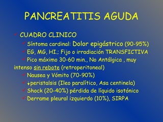 PANCREATITIS AGUDA CUADRO CLINICO Síntoma cardinal:  Dolor epigástrico  (90-95%)  EG, MG, HI.; Fijo o irradiación TRANSFICTIVA Pico máximo 30-60 min., No Antálgica , muy  intenso  sin rebote  (retroperitoneal) Nausea y Vómito (70-90%) peristalsis (Ileo paralítico, Asa centinela) Shock (20-40%) pérdida de líquido isotónico   Derrame pleural izquierdo (10%), SIRPA 