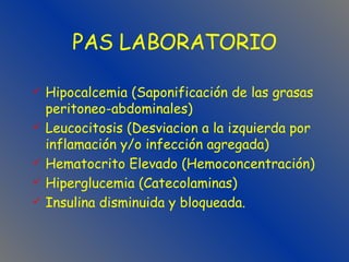 Hipocalcemia (Saponificación de las grasas peritoneo-abdominales) Leucocitosis (Desviacion a la izquierda por inflamación y/o infección agregada) Hematocrito Elevado (Hemoconcentración) Hiperglucemia (Catecolaminas) Insulina disminuida y bloqueada. PAS LABORATORIO 