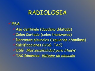 RADIOLOGIA PSA Asa Centinela (duodeno dilatado) Colon Cortado (colon transverso) Derrames pleurales (izquierdo c/amilasa) Calcificaciones (USG, TAC) USG  Mas sensibilidad para litiasis TAC Dinámica  Estudio de elección 