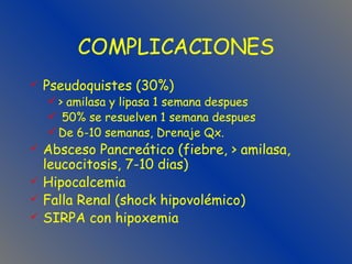 COMPLICACIONES Pseudoquistes (30%) > amilasa y lipasa 1 semana despues 50% se resuelven 1 semana despues De 6-10 semanas, Drenaje Qx. Absceso Pancreático (fiebre, > amilasa, leucocitosis, 7-10 dias) Hipocalcemia Falla Renal (shock hipovolémico) SIRPA con hipoxemia 