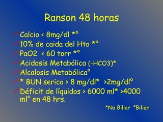 Ranson 48 horas Calcio < 8mg/dl *° 10% de caida del Hto *° PaO2  < 60 torr *° Acidosis Metabólica  (-HCO3)* Alcalosis Metabólica° * BUN serico > 8 mg/dl*  >2mg/dl° Déficit de líquidos > 6000 ml* >4000 ml° en 48 hrs. *No Biliar  °Biliar 