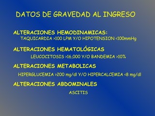 DATOS DE GRAVEDAD AL INGRESO ASCITIS ALTERACIONES ABDOMINALES HIPERGLUCEMIA >200 mg/dl Y/O HIPERCALCEMIA <8 mg/dl ALTERACIONES METABOLICAS LEUCOCITOSIS >16,000 Y/O BANDEMIA >10% ALTERACIONES HEMATOLÓGICAS TAQUICARDIA >100 LPM Y/O HIPOTENSION <100mmHg ALTERACIONES HEMODINAMICAS: 