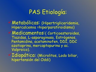 PAS Etiología: Metabólicas:  (Hipertrigliceridemia, Hipercalcemia =hiperparatiroidismo) Medicamentos: ( Corticoesteroides, Tiazidas, L-asparaginasa, Estrógenos,  Pentamidina, acetaminofen, DDI, DDC azatioprina, mercaptopurina y ac. Valproico). Idiopática:  (Microlitos, Lodo biliar, hipertensión del Oddi) 