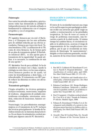 276 Protocolos Diagnóstico Terapeúticos de la AEP: Neurología Pediátrica 
Fisioterapia: 
Son varios los métodos empleados y práctica-mente 
todos han demostrado su utilidad 9. 
Independientemente del método utilizado es 
fundamental la colaboración con el cirujano 
ortopédico y con el ortopedista. 
Farmacoterapia: 
PC espástica: fármacos por vía oral: el Baclo-feno 
y el Diazepam son los más utilizados 
pero de utilidad reducida por sus efectos se-cundarios. 
Fármacos por inyección local: To-xina 
botulínica (TB). La utilización de la TB, 
como de otros fármacos, ha de formar parte 
de un plan de tratamiento global. El Baclofe-no 
intratecal (BIT), es otra opción para el 
tratamiento de la espasticidad. Se puede uti-lizar, 
si es necesario, la combinación de más 
de una opción 10. 
PC discinética: Son de poca utilidad. Se ha de 
considerar un ensayo con L-dopa, cuando la 
etiología no está clara o en los casos atípicos. 
Otros fármacos pueden ser de ayuda, tal 
como las benzodiazepinas a dosis bajas, o el 
trihexifenidilo. El tratamiento con BIT pue-de 
reducir las distonías en niños con afecta-ción 
grave. 
Tratamiento quirúrgico: 
Cirugía ortopédica: las técnicas quirúrgicas 
incluyen tenotomía, neurectomía, trasplante 
de tendones, alargamiento de unidades mio-tendinosas 
retraídasdas, osteotomías, artro-desis, 
reducción de luxaciones, fusiones ver-tebrales. 
Neurocirugía: Los procedimientos neuroqui-rúrgicos 
en el tratamiento de la PC incluyen 
dos técnicas principalmente: la bomba de ba-clofeno 
intratecal y la rizotomía dorsal selecti-va. 
En un futuro la estimulación cerebral pro-funda 
para algunos casos de PC discinética. 
EVOLUCIÓN Y CONTINUIDAD DEL 
TRATAMIENTO 
El inicio de la escolaridad marcará una etapa 
en la cual los aspectos psicopedagógicos debe-rán 
recibir una atención que puede exigir un 
cambio o reestructuración en las prioridades 
terapéuticas. Se han de tener en cuenta el 
riesgo de problemas emocionales, más fre-cuentes 
a partir de la edad escolar. Al mismo 
tiempo los cambios físicos, el crecimiento rá-pido 
en la adolescencia, acarrean el riesgo de 
empeoramiento de las complicaciones orto-pédicas, 
por lo que se recomienda un trata-miento 
de fisioterapia “de mantenimiento”, 
dirigido a evitar trastornos posturales, escolio-sis, 
aumento de las retracciones tendinosas. 
BIBLIOGRAFÍA 
1. Bax MCO, Goldstein M, Rosenbaum P, Levi-ton 
A, Paneth N. Proposed definition and 
classification of cerebral palsy, april 2005. 
Dev Med Child Neurol 2005; 27: 571-576. 
2. Morris C. Definition and classification of ce-rebral 
palsy: a historical prspective. Dev Med 
Child Neurol 2007; 49: 3-7. 
3. Robaina-Castellanos GR, Riesgo-Rodriguez, 
Robaina-Castellanos. Definición y clasifica-ción 
de la parálisis cerebral: ¿un problema re-suelto? 
Rev Neurol 2007; 45: 110-117. 
4. Póo P, Campistol. J. Parálisis cerebral infantil. 
En: Cruz M et al (eds.) Tratado de Pediatría. 
9ª edición. Madrid: Ergon, 2006. 
5. Palisano R, Roesnbaum P, Walker S et al. De-velopment 
and reliability of a system to clas-sify 
gross motor function in children whit ce-rebral 
palsy. Dev Med Child Neurol 1997; 39: 
214-223. 
6. Aicardi J, Bax M Cerebral Palsy. En: Aicardi 
J (ed.), Diseases of the Nervous System in 
© Asociación Española de Pediatría. Prohibida la reproducción de los contenidos sin la autorización correspondiente. 
Protocolos actualizados al año 2008. Consulte condiciones de uso y posibles nuevas actualizaciones en www.aeped.es/protocolos/ 
 