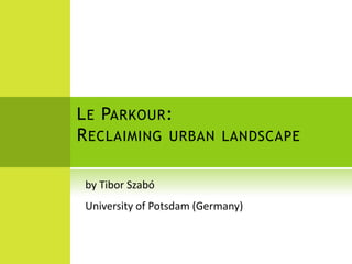Le Parkour: Reclaiming urban landscape by Tibor Szabó University of Potsdam (Germany) 