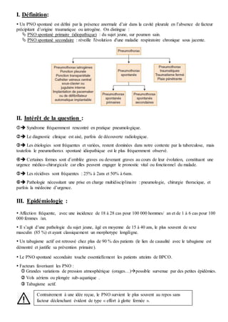 I. Définition:
 Un PNO spontané est défini par la présence anormale d’air dans la cavité pleurale en l’absence de facteur
précipitant d’origine traumatique ou iatrogène. On distingue :
 PNO spontané primaire (idiopathique) : du sujet jeune, sur poumon sain.
 PNO spontané secondaire : réveille l'évolution d'une maladie respiratoire chronique sous jacente.
II. Intérêt de la question :
 Syndrome fréquemment rencontré en pratique pneumologique.
 Le diagnostic clinique est aisé, parfois de découverte radiologique.
 Les étiologies sont fréquentes et variées, restent dominées dans notre contexte par la tuberculose, mais
toutefois le pneumothorax spontané idiopathique est le plus fréquemment observé.
 Certaines formes sont d’emblée graves ou devenant graves au cours de leur évolution, constituant une
urgence médico-chirurgicale car elles peuvent engager le pronostic vital ou fonctionnel du malade.
 Les récidives sont fréquentes : 25% à 2ans et 50% à 6ans.
 Pathologie nécessitant une prise en charge multidisciplinaire : pneumologie, chirurgie thoracique, et
parfois la médecine d’urgence.
III. Epidémiologie :
 Affection fréquente, avec une incidence de 18 à 28 cas pour 100 000 hommes/ an et de 1 à 6 cas pour 100
000 femmes /an.
 Il s’agit d’une pathologie du sujet jeune, âgé en moyenne de 15 à 40 ans, le plus souvent de sexe
masculin (85 %) et ayant classiquement un morphotype longiligne.
 Un tabagisme actif est retrouvé chez plus de 90 % des patients (le lien de causalité avec le tabagisme est
démontré et justifie sa prévention primaire).
 Le PNO spontané secondaire touche essentiellement les patients atteints de BPCO.
 Facteurs favorisant les PNO :
 Grandes variations de pression atmosphérique (orages…)possible survenue par des petites épidémies.
 Vols aériens ou plongée sub-aquatique .
 Tabagisme actif.
Contrairement à une idée reçue, le PNO survient le plus souvent au repos sans
facteur déclenchant évident de type « effort à glotte fermée ».
 
