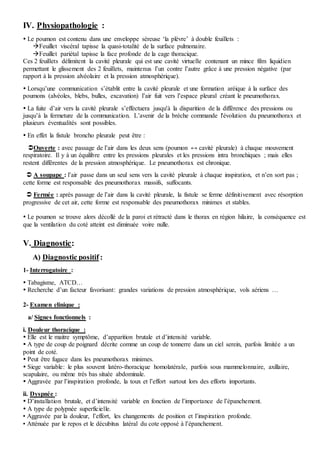 IV. Physiopathologie :
 Le poumon est contenu dans une enveloppe séreuse ‘la plèvre’ à double feuillets :
Feuillet viscéral tapisse la quasi-totalité de la surface pulmonaire.
Feuillet pariétal tapisse la face profonde de la cage thoracique.
Ces 2 feuillets délimitent la cavité pleurale qui est une cavité virtuelle contenant un mince film liquidien
permettant le glissement des 2 feuillets, maintenus l’un contre l’autre grâce à une pression négative (par
rapport à la pression alvéolaire et la pression atmosphérique).
 Lorsqu’une communication s’établit entre la cavité pleurale et une formation aréique à la surface des
poumons (alvéoles, blebs, bulles, excavation) l’air fuit vers l’espace pleural créant le pneumothorax.
 La fuite d’air vers la cavité pleurale s’effectuera jusqu'à la disparition de la différence des pressions ou
jusqu’à la fermeture de la communication. L’avenir de la brèche commande l'évolution du pneumothorax et
plusieurs éventualités sont possibles.
 En effet la fistule broncho pleurale peut être :
Ouverte : avec passage de l’air dans les deux sens (poumon ↔ cavité pleurale) à chaque mouvement
respiratoire. Il y à un équilibre entre les pressions pleurales et les pressions intra bronchiques ; mais elles
restent différentes de la pression atmosphérique. Le pneumothorax est chronique.
 A soupape : l’air passe dans un seul sens vers la cavité pleurale à chaque inspiration, et n’en sort pas ;
cette forme est responsable des pneumothorax massifs, suffocants.
 Fermée : après passage de l’air dans la cavité pleurale, la fistule se ferme définitivement avec résorption
progressive de cet air, cette forme est responsable des pneumothorax minimes et stables.
 Le poumon se trouve alors décollé de la paroi et rétracté dans le thorax en région hilaire, la conséquence est
que la ventilation du coté atteint est diminuée voire nulle.
V. Diagnostic:
A) Diagnostic positif :
1- Interrogatoire :
 Tabagisme, ATCD…
 Recherche d’un facteur favorisant: grandes variations de pression atmosphérique, vols aériens …
2- Examen clinique :
a/ Signes fonctionnels :
i. Douleur thoracique :
 Elle est le maitre symptôme, d’apparition brutale et d’intensité variable.
 A type de coup de poignard décrite comme un coup de tonnerre dans un ciel serein, parfois limitée a un
point de coté.
 Peut être fugace dans les pneumothorax minimes.
 Siege variable: le plus souvent latéro-thoracique homolatérale, parfois sous mammelonnaire, axillaire,
scapulaire, ou même très bas située abdominale.
 Aggravée par l’inspiration profonde, la toux et l’effort surtout lors des efforts importants.
ii. Dyspnée :
 D’installation brutale, et d’intensité variable en fonction de l’importance de l’épanchement.
 A type de polypnée superficielle.
▪ Aggravée par la douleur, l’effort, les changements de position et l’inspiration profonde.
▪ Atténuée par le repos et le décubitus latéral du cote opposé à l’épanchement.
 