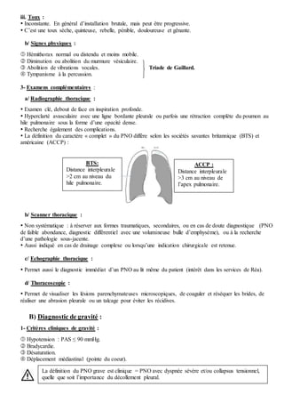 iii. Toux :
 Inconstante. En général d’installation brutale, mais peut être progressive.
 C’est une toux sèche, quinteuse, rebelle, pénible, douloureuse et gênante.
b/ Signes physiques :
 Hémithorax normal ou distendu et moins mobile.
 Diminution ou abolition du murmure vésiculaire.
 Abolition de vibrations vocales. Triade de Gaillard.
 Tympanisme à la percussion.
3- Examens complémentaires :
a/ Radiographie thoracique :
 Examen clé, debout de face en inspiration profonde.
 Hyperclarté avasculaire avec une ligne bordante pleurale ou parfois une rétraction complète du poumon au
hile pulmonaire sous la forme d’une opacité dense.
 Recherche également des complications.
 La définition du caractère « complet » du PNO diffère selon les sociétés savantes britannique (BTS) et
américaine (ACCP) :
b/ Scanner thoracique :
 Non systématique : à réserver aux formes traumatiques, secondaires, ou en cas de doute diagnostique (PNO
de faible abondance, diagnostic différentiel avec une volumineuse bulle d’emphysème), ou à la recherche
d’une pathologie sous-jacente.
 Aussi indiqué en cas de drainage complexe ou lorsqu’une indication chirurgicale est retenue.
c/ Echographie thoracique :
 Permet aussi le diagnostic immédiat d’un PNO au lit même du patient (intérêt dans les services de Réa).
d/ Thoracoscopie :
 Permet de visualiser les lésions parenchymateuses microscopiques, de coaguler et réséquer les brides, de
réaliser une abrasion pleurale ou un talcage pour éviter les récidives.
B) Diagnostic de gravité :
1- Critères cliniques de gravité :
 Hypotension : PAS ≤ 90 mmHg.
 Bradycardie.
 Désaturation.
 Déplacement médiastinal (pointe du coeur).
ACCP :
Distance interpleurale
>3 cm au niveau de
l’apex pulmonaire.
BTS:
Distance interpleurale
>2 cm au niveau du
hile pulmonaire.
La définition du PNO grave est clinique = PNO avec dyspnée sévère et/ou collapsus tensionnel,
quelle que soit l’importance du décollement pleural.
 