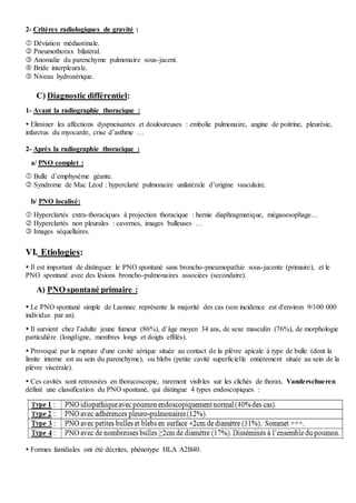 2- Critères radiologiques de gravité :
 Déviation médiastinale.
 Pneumothorax bilatéral.
 Anomalie du parenchyme pulmonaire sous-jacent.
 Bride interpleurale.
 Niveau hydroaérique.
C) Diagnostic différentiel:
1- Avant la radiographie thoracique :
 Eliminer les affections dyspneisantes et douloureuses : embolie pulmonaire, angine de poitrine, pleurésie,
infarctus du myocarde, crise d’asthme …
2- Après la radiographie thoracique :
a/ PNO complet :
 Bulle d’emphysème géante.
 Syndrome de Mac Léod : hyperclarté pulmonaire unilatérale d’origine vasculaire.
b/ PNO localisé:
 Hyperclartés extra-thoraciques à projection thoracique : hernie diaphragmatique, mégaoesophage…
 Hyperclartés non pleurales : cavernes, images bulleuses …
 Images séquellaires.
VI. Etiologies:
 Il est important de distinguer le PNO spontané sans broncho-pneumopathie sous-jacente (primaire), et le
PNO spontané avec des lésions broncho-pulmonaires associées (secondaire).
A) PNO spontané primaire :
 Le PNO spontané simple de Laennec représente la majorité des cas (son incidence est d'environ 9/100 000
individus par an).
 Il survient chez l’adulte jeune fumeur (86%), d’âge moyen 34 ans, de sexe masculin (76%), de morphologie
particulière (longiligne, membres longs et doigts effilés).
 Provoqué par la rupture d'une cavité aérique située au contact de la plèvre apicale à type de bulle (dont la
limite interne est au sein du parenchyme), ou blebs (petite cavité superficielle entièrement située au sein de la
plèvre viscérale).
 Ces cavités sont retrouvées en thoracoscopie, rarement visibles sur les clichés de thorax. Vanderschueren
définit une classification du PNO spontané, qui distingue 4 types endoscopiques :
 Formes familiales ont été décrites, phénotype HLA A2B40.
 
