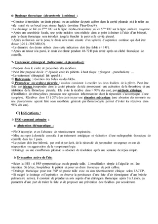 6- Drainage thoracique (pleurotomie à minima) :
 Consiste à introduire un drain pleural ou un cathéter de petit calibre dans la cavité pleurale et à le relier au
vide mural via un bocal avec niveau liquide (système Pleur-Evac®).
 Le drainage se fait en 2éme EIC sur la ligne medio-claviculaire ou en 5ème EIC sur la ligne axillaire moyenne.
 Après une anesthésie locale, une petite incision sera réalisée dans le point à drainer à l’aide d’un bistouri,
puis le drain thoracique sera introduit jusqu’à franchir la paroi et la cavité pleural.
 Après sa fixation sur la peau, le drain sera muni ensuite d’un système d’aspiration continue qui doit être
douce (-20 à -30 CMH2O).
 Le diamètre des drains utilisés dans cette indication doit être faible (< 14F).
 Après un retour à la paroi, le drain est clamé pendant 48-72 H puis retiré après un cliché thoracique de
contrôle.
7- Traitement chirurgical (bullectomie et pleurodèse):
 Proposé dans le cadre de prévention des récidives.
 Peut être proposé des le 1er épisode chez les patients à haut risque : plongeur , parachutisme …
 Le traitement chirurgical fait appel à :
 Bullectomie : résection des bulles ou des blebs.
 Pleurodèse ou syphyse pleurale : soudure consistant à encoller les deux feuillets de la plèvre. Peut être
faite par talcage (saupoudre dans la cavité pleurale du talc provoquant une activation de la thrombose et une
inhibition de la fibrinolyse pleurale. Elle évite la récidive dans > 90% des cas), par méthode chimique
(l’instillation de tétracyclines provoque une agression inflammatoire dont la réparation s’accompagne d’une
symphyse. Récidives dans 15 à 20% des cas) ou par une abrasion mécanique (une abrasion des sommets ou
une pleurectomie apicale faite sous anesthésie générale par thoracoscopie permet d’éviter les récidives dans
98% des cas).
C) Indications :
1- PNO spontané primaire :
a/ Abstention thérapeutique :
 PNO incomplet et en l’absence de retentissement respiratoire.
 Mise au repos à domicile associée à un traitement antalgique et réalisation d’une radiographie thoracique de
contrôle dans les 7 jours.
 Le patient doit être informé, par oral et par écrit, de la nécessité de reconsulter en urgence en cas de
réapparition ou aggravation de la symptomatologie.
 Drainage ou une exsufflation pleurale si absence de résolution après une semaine de repos simple.
b/ Evacuation active de l'air:
 Selon la BTS : si PSP symptomatique ou de grande taille. L’exsufflation simple à l’aiguille en 1ère
intention. Si échec, hospitaliser le patient et poser un drain thoracique de petit calibre.
 Drainage thoracique pour tout PSP de grande taille avec ou sans retentissement clinique selon l’ACCP.
 Si malgré le drainage et l’aspiration on observe la persistance d’une fuite d’air (témoignant d’une brèche
pulmonaire active), il convient de prendre un avis auprès d’un chirurgien thoracique après 3 à 5 jours, ca
permettra d’une part de traiter la fuite et de proposer une prévention des récidives par accolement.
 