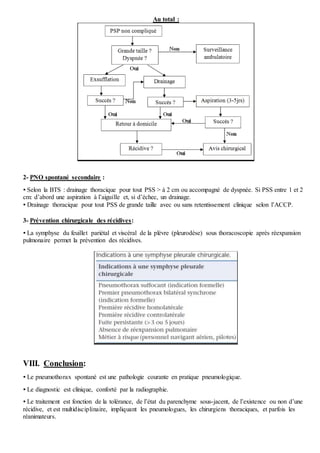 Au total :
2- PNO spontané secondaire :
 Selon la BTS : drainage thoracique pour tout PSS > à 2 cm ou accompagné de dyspnée. Si PSS entre 1 et 2
cm: d’abord une aspiration à l’aiguille et, si d’échec, un drainage.
 Drainage thoracique pour tout PSS de grande taille avec ou sans retentissement clinique selon l’ACCP.
3- Prévention chirurgicale des récidives:
 La symphyse du feuillet pariétal et viscéral de la plèvre (pleurodèse) sous thoracoscopie après réexpansion
pulmonaire permet la prévention des récidives.
VIII. Conclusion:
 Le pneumothorax spontané est une pathologie courante en pratique pneumologique.
 Le diagnostic est clinique, conforté par la radiographie.
 Le traitement est fonction de la tolérance, de l’état du parenchyme sous-jacent, de l’existence ou non d’une
récidive, et est multidisciplinaire, impliquant les pneumologues, les chirurgiens thoraciques, et parfois les
réanimateurs.
 