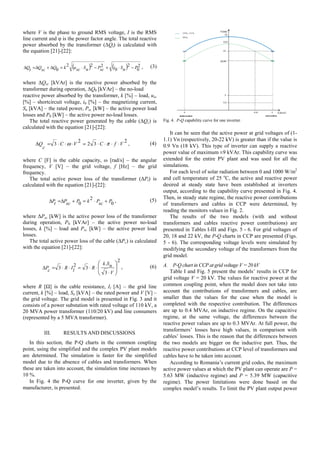 where V is the phase to ground RMS voltage, I is the RMS
line current and φ is the power factor angle. The total reactive
power absorbed by the transformer (ΔQt) is calculated with
the equation [21]-[22]:
( ) ( ) 2
0
2
0
222
0 PnSiscPnSscukQscQtQ −⋅+−⋅=Δ+Δ=Δ , (3)
where ΔQsc [kVAr] is the reactive power absorbed by the
transformer during operation, ΔQ0 [kVAr] – the no-load
reactive power absorbed by the transformer, k [%] – load, usc
[%] – shortcircuit voltage, i0 [%] – the magnetizing current,
Sn [kVA] – the rated power, Psc [kW] – the active power load
losses and P0 [kW] – the active power no-load losses.
The total reactive power generated by the cable (ΔQc) is
calculated with the equation [21]-[22]:
2
32
2
3 VfCVC
c
Q ⋅⋅⋅⋅=⋅⋅⋅=Δ πω , (4)
where C [F] is the cable capacity, ω [rad/s] – the angular
frequency, V [V] – the grid voltage, f [Hz] – the grid
frequency.
The total active power loss of the transformer (ΔPt) is
calculated with the equation [21]-[22]:
0
2
0 PscPkPscPtP +⋅=+Δ=Δ , (5)
where ΔPsc [kW] is the active power loss of the transformer
during operation, P0 [kVAr] – the active power no-load
losses, k [%] – load and Psc [kW] – the active power load
losses.
The total active power loss of the cable (ΔPc) is calculated
with the equation [21]-[22]:
2
3
.
3
2
3 ⎟
⎠
⎞
⎜
⎝
⎛
⋅
⋅⋅=⋅⋅=Δ
V
nSk
RlIRcP , (6)
where R [Ω] is the cable resistance, Il [A] – the grid line
current, k [%] – load, Sn [kVA] – the rated power and V [V] –
the grid voltage. The grid model is presented in Fig. 3 and it
consists of a power substation with rated voltage of 110 kV, a
20 MVA power transformer (110/20 kV) and line consumers
(represented by a 5 MVA transformer).
III. RESULTS AND DISCUSSIONS
In this section, the P-Q charts in the common coupling
point, using the simplified and the complex PV plant models
are determined. The simulation is faster for the simplified
model due to the absence of cables and transformers. When
these are taken into account, the simulation time increases by
10 %.
In Fig. 4 the P-Q curve for one inverter, given by the
manufacturer, is presented.
Fig. 4. P-Q capability curve for one inverter.
It can be seen that the active power at grid voltages of (1-
1.1) Vn (respectively, 20-22 kV) is greater than if the value is
0.9 Vn (18 kV). This type of inverter can supply a reactive
power value of maximum ±9 kVAr. This capability curve was
extended for the entire PV plant and was used for all the
simulations.
For each level of solar radiation between 0 and 1000 W/m2
and cell temperature of 25 o
C, the active and reactive power
desired at steady state have been established at inverters
output, according to the capability curve presented in Fig. 4.
Then, in steady state regime, the reactive power contributions
of transformers and cables in CCP were determined, by
reading the monitors values in Fig. 2.
The results of the two models (with and without
transformers and cables reactive power contributions) are
presented in Tables I-III and Figs. 5 - 6. For grid voltages of
20, 18 and 22 kV, the P-Q charts in CCP are presented (Figs.
5 - 6). The corresponding voltage levels were simulated by
modifying the secondary voltage of the transformers from the
grid model.
A. P-Q chart in CCP at grid voltage V = 20 kV
Table I and Fig. 5 present the models’ results in CCP for
grid voltage V = 20 kV. The values for reactive power at the
common coupling point, when the model does not take into
account the contributions of transformers and cables, are
smaller than the values for the case when the model is
completed with the respective contribution. The differences
are up to 0.4 MVAr, on inductive regime. On the capacitive
regime, at the same voltage, the differences between the
reactive power values are up to 0.3 MVAr. At full power, the
transformers’ losses have high values, in comparison with
cables’ losses. This is the reason that the differences between
the two models are bigger on the inductive part. Thus, the
reactive power contributions at CCP level of transformers and
cables have to be taken into account.
According to Romania’s current grid codes, the maximum
active power values at which the PV plant can operate are P =
5.63 MW (inductive regime) and P = 5.39 MW (capacitive
regime). The power limitations were done based on the
complex model’s results. To limit the PV plant output power
 