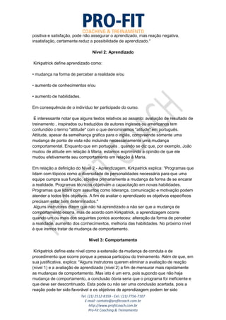 Tel. (21) 2512-8159 - Cel.: (21) 7756-7107
E-mail: contato@profitcoach.com.br
http://www.profitcoach.com.br
Pro-Fit Coaching & Treinamento
positiva e satisfação, pode não assegurar o aprendizado, mas reação negativa,
insatisfação, certamente reduz a possibilidade de aprendizado."
Nível 2: Aprendizado
Kirkpatrick define aprendizado como:
• mudança na forma de perceber a realidade e/ou
• aumento de conhecimentos e/ou
• aumento de habilidades.
Em consequência de o indivíduo ter participado do curso.
É interessante notar que alguns textos relativos ao assunto: avaliação de resultado de
treinamento , inspirados ou traduzidos de autores ingleses ou americanos tem
confundido o termo "attitude" com o que denominamos "atitude" em português.
Attitude, apesar da semelhança gráfica para o inglês, compreende somente uma
mudança de ponto de vista não incluindo necessariamente uma mudança
comportamental. Enquanto que em português , quando se diz que, por exemplo, João
mudou de atitude em relação à Maria, estamos exprimindo a opinião de que ele
mudou efetivamente seu comportamento em relação à Maria.
Em relação a definição do Nível 2 - Aprendizagem, Kirkpatrick explica: "Programas que
lidam com tópicos como a diversidade de personalidades necessária para que uma
equipe cumpra sua função, objetiva primariamente a mudança da forma de se encarar
a realidade. Programas técnicos objetivam a capacitação em novas habilidades.
Programas que lidam com assuntos como liderança, comunicação e motivação podem
atender a todos três objetivos. A fim de avaliar o aprendizado os objetivos específicos
precisam estar bem determinados."
Alguns instrutores dizem que não há aprendizado a não ser que a mudança de
comportamento ocorra, mas de acordo com Kirkpatrick, a aprendizagem ocorre
quando um ou mais dos seguintes pontos aconteceu: alteração da forma de perceber
a realidade, aumento dos conhecimentos, melhoria das habilidades. No próximo nível
é que iremos tratar de mudança de comportamento.
Nível 3: Comportamento
Kirkpatrick define este nível como a extensão da mudança de conduta e de
procedimento que ocorre porque a pessoa participou do treinamento. Além de que, em
sua justificativa, explica: "Alguns instrutores querem eliminar a avaliação de reação
(nível 1) e a avaliação de aprendizado (nível 2) a fim de mensurar mais rapidamente
as mudanças de comportamento. Mas isto é um erro, pois supondo que não haja
mudança de comportamento, a conclusão óbvia seria que o programa foi ineficiente e
que deve ser descontinuado. Esta pode ou não ser uma conclusão acertada, pois a
reação pode ter sido favorável e os objetivos de aprendizagem podem ter sido
 